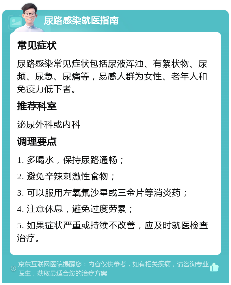 尿路感染就医指南 常见症状 尿路感染常见症状包括尿液浑浊、有絮状物、尿频、尿急、尿痛等，易感人群为女性、老年人和免疫力低下者。 推荐科室 泌尿外科或内科 调理要点 1. 多喝水，保持尿路通畅； 2. 避免辛辣刺激性食物； 3. 可以服用左氧氟沙星或三金片等消炎药； 4. 注意休息，避免过度劳累； 5. 如果症状严重或持续不改善，应及时就医检查治疗。