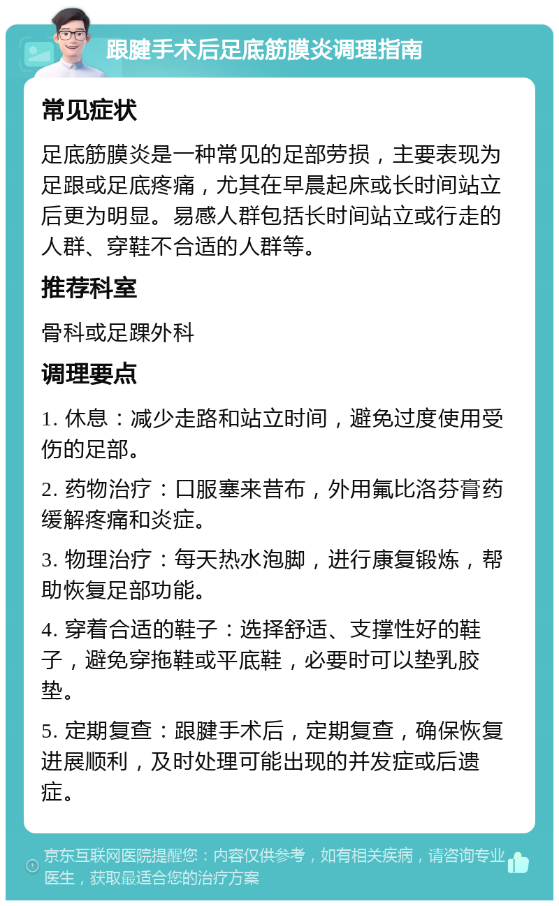 跟腱手术后足底筋膜炎调理指南 常见症状 足底筋膜炎是一种常见的足部劳损，主要表现为足跟或足底疼痛，尤其在早晨起床或长时间站立后更为明显。易感人群包括长时间站立或行走的人群、穿鞋不合适的人群等。 推荐科室 骨科或足踝外科 调理要点 1. 休息：减少走路和站立时间，避免过度使用受伤的足部。 2. 药物治疗：口服塞来昔布，外用氟比洛芬膏药缓解疼痛和炎症。 3. 物理治疗：每天热水泡脚，进行康复锻炼，帮助恢复足部功能。 4. 穿着合适的鞋子：选择舒适、支撑性好的鞋子，避免穿拖鞋或平底鞋，必要时可以垫乳胶垫。 5. 定期复查：跟腱手术后，定期复查，确保恢复进展顺利，及时处理可能出现的并发症或后遗症。