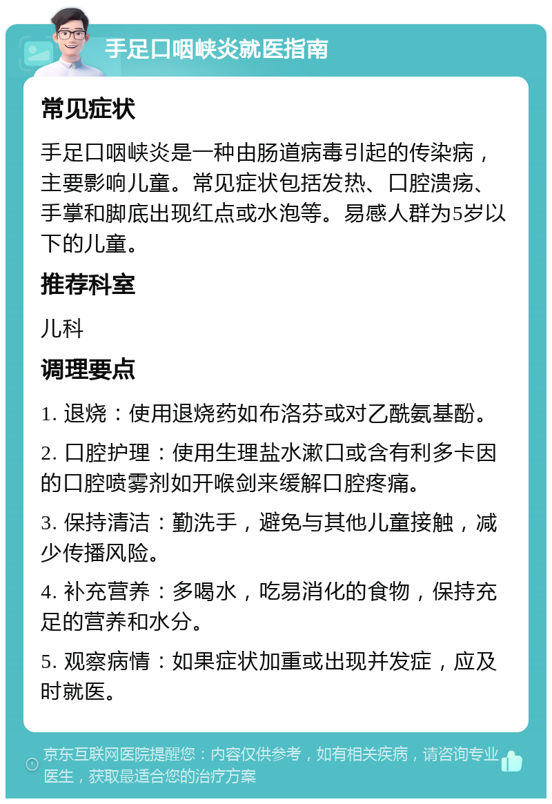 手足口咽峡炎就医指南 常见症状 手足口咽峡炎是一种由肠道病毒引起的传染病，主要影响儿童。常见症状包括发热、口腔溃疡、手掌和脚底出现红点或水泡等。易感人群为5岁以下的儿童。 推荐科室 儿科 调理要点 1. 退烧：使用退烧药如布洛芬或对乙酰氨基酚。 2. 口腔护理：使用生理盐水漱口或含有利多卡因的口腔喷雾剂如开喉剑来缓解口腔疼痛。 3. 保持清洁：勤洗手，避免与其他儿童接触，减少传播风险。 4. 补充营养：多喝水，吃易消化的食物，保持充足的营养和水分。 5. 观察病情：如果症状加重或出现并发症，应及时就医。