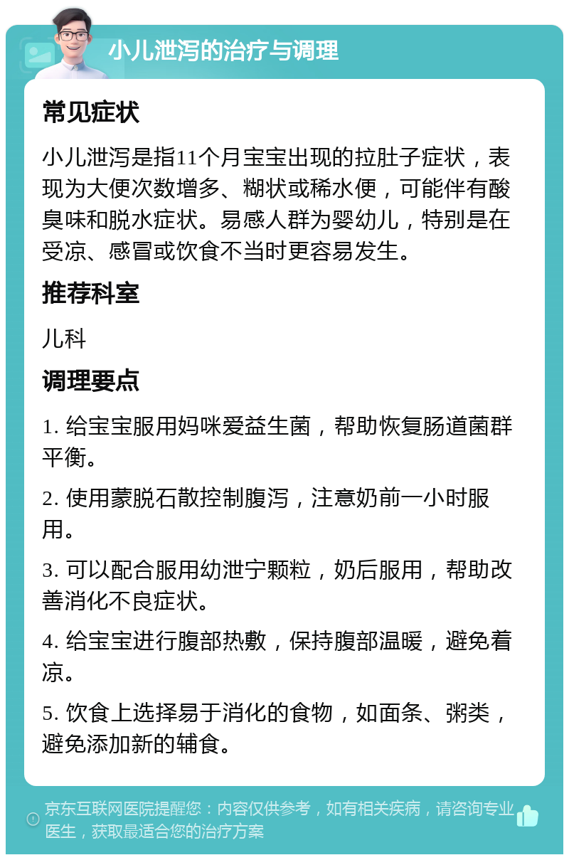 小儿泄泻的治疗与调理 常见症状 小儿泄泻是指11个月宝宝出现的拉肚子症状，表现为大便次数增多、糊状或稀水便，可能伴有酸臭味和脱水症状。易感人群为婴幼儿，特别是在受凉、感冒或饮食不当时更容易发生。 推荐科室 儿科 调理要点 1. 给宝宝服用妈咪爱益生菌，帮助恢复肠道菌群平衡。 2. 使用蒙脱石散控制腹泻，注意奶前一小时服用。 3. 可以配合服用幼泄宁颗粒，奶后服用，帮助改善消化不良症状。 4. 给宝宝进行腹部热敷，保持腹部温暖，避免着凉。 5. 饮食上选择易于消化的食物，如面条、粥类，避免添加新的辅食。