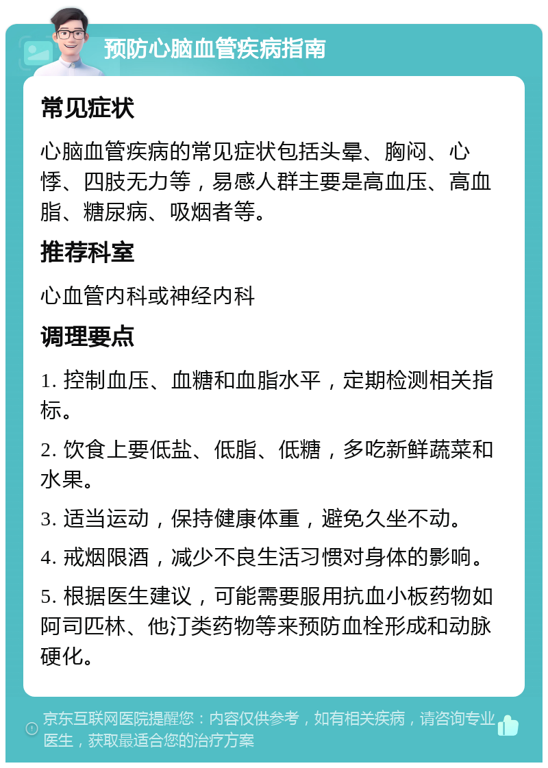 预防心脑血管疾病指南 常见症状 心脑血管疾病的常见症状包括头晕、胸闷、心悸、四肢无力等，易感人群主要是高血压、高血脂、糖尿病、吸烟者等。 推荐科室 心血管内科或神经内科 调理要点 1. 控制血压、血糖和血脂水平，定期检测相关指标。 2. 饮食上要低盐、低脂、低糖，多吃新鲜蔬菜和水果。 3. 适当运动，保持健康体重，避免久坐不动。 4. 戒烟限酒，减少不良生活习惯对身体的影响。 5. 根据医生建议，可能需要服用抗血小板药物如阿司匹林、他汀类药物等来预防血栓形成和动脉硬化。