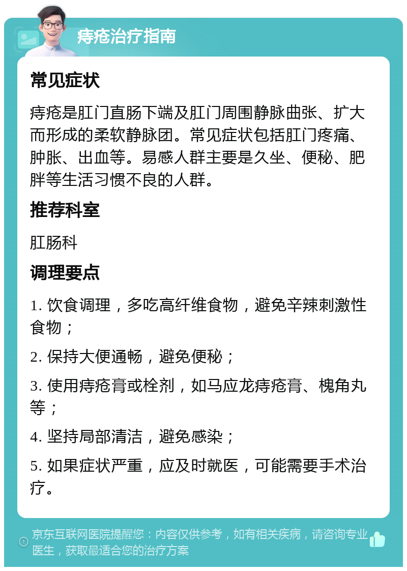 痔疮治疗指南 常见症状 痔疮是肛门直肠下端及肛门周围静脉曲张、扩大而形成的柔软静脉团。常见症状包括肛门疼痛、肿胀、出血等。易感人群主要是久坐、便秘、肥胖等生活习惯不良的人群。 推荐科室 肛肠科 调理要点 1. 饮食调理，多吃高纤维食物，避免辛辣刺激性食物； 2. 保持大便通畅，避免便秘； 3. 使用痔疮膏或栓剂，如马应龙痔疮膏、槐角丸等； 4. 坚持局部清洁，避免感染； 5. 如果症状严重，应及时就医，可能需要手术治疗。