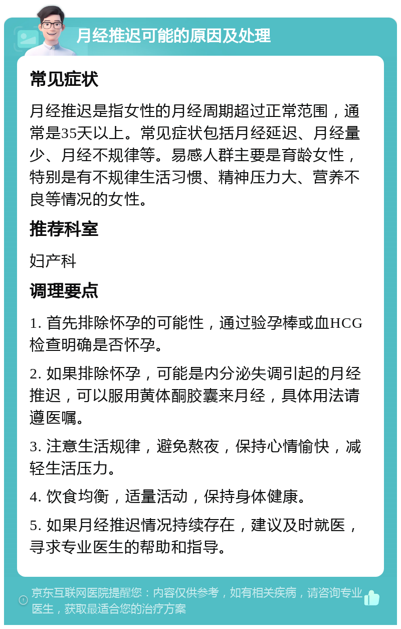 月经推迟可能的原因及处理 常见症状 月经推迟是指女性的月经周期超过正常范围，通常是35天以上。常见症状包括月经延迟、月经量少、月经不规律等。易感人群主要是育龄女性，特别是有不规律生活习惯、精神压力大、营养不良等情况的女性。 推荐科室 妇产科 调理要点 1. 首先排除怀孕的可能性，通过验孕棒或血HCG检查明确是否怀孕。 2. 如果排除怀孕，可能是内分泌失调引起的月经推迟，可以服用黄体酮胶囊来月经，具体用法请遵医嘱。 3. 注意生活规律，避免熬夜，保持心情愉快，减轻生活压力。 4. 饮食均衡，适量活动，保持身体健康。 5. 如果月经推迟情况持续存在，建议及时就医，寻求专业医生的帮助和指导。