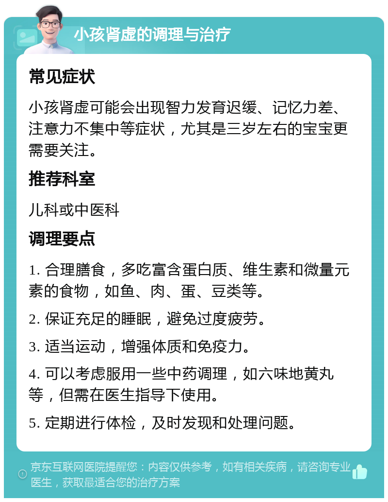 小孩肾虚的调理与治疗 常见症状 小孩肾虚可能会出现智力发育迟缓、记忆力差、注意力不集中等症状，尤其是三岁左右的宝宝更需要关注。 推荐科室 儿科或中医科 调理要点 1. 合理膳食，多吃富含蛋白质、维生素和微量元素的食物，如鱼、肉、蛋、豆类等。 2. 保证充足的睡眠，避免过度疲劳。 3. 适当运动，增强体质和免疫力。 4. 可以考虑服用一些中药调理，如六味地黄丸等，但需在医生指导下使用。 5. 定期进行体检，及时发现和处理问题。