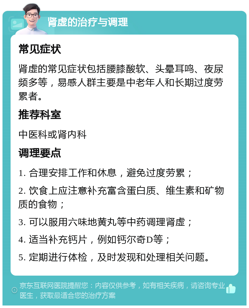 肾虚的治疗与调理 常见症状 肾虚的常见症状包括腰膝酸软、头晕耳鸣、夜尿频多等，易感人群主要是中老年人和长期过度劳累者。 推荐科室 中医科或肾内科 调理要点 1. 合理安排工作和休息，避免过度劳累； 2. 饮食上应注意补充富含蛋白质、维生素和矿物质的食物； 3. 可以服用六味地黄丸等中药调理肾虚； 4. 适当补充钙片，例如钙尔奇D等； 5. 定期进行体检，及时发现和处理相关问题。