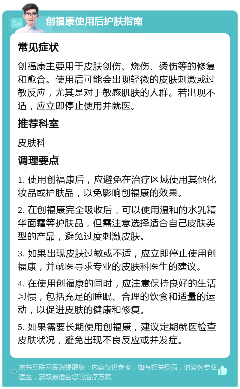 创福康使用后护肤指南 常见症状 创福康主要用于皮肤创伤、烧伤、烫伤等的修复和愈合。使用后可能会出现轻微的皮肤刺激或过敏反应，尤其是对于敏感肌肤的人群。若出现不适，应立即停止使用并就医。 推荐科室 皮肤科 调理要点 1. 使用创福康后，应避免在治疗区域使用其他化妆品或护肤品，以免影响创福康的效果。 2. 在创福康完全吸收后，可以使用温和的水乳精华面霜等护肤品，但需注意选择适合自己皮肤类型的产品，避免过度刺激皮肤。 3. 如果出现皮肤过敏或不适，应立即停止使用创福康，并就医寻求专业的皮肤科医生的建议。 4. 在使用创福康的同时，应注意保持良好的生活习惯，包括充足的睡眠、合理的饮食和适量的运动，以促进皮肤的健康和修复。 5. 如果需要长期使用创福康，建议定期就医检查皮肤状况，避免出现不良反应或并发症。