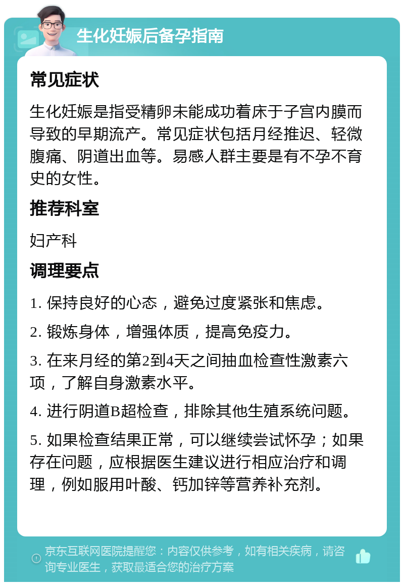 生化妊娠后备孕指南 常见症状 生化妊娠是指受精卵未能成功着床于子宫内膜而导致的早期流产。常见症状包括月经推迟、轻微腹痛、阴道出血等。易感人群主要是有不孕不育史的女性。 推荐科室 妇产科 调理要点 1. 保持良好的心态，避免过度紧张和焦虑。 2. 锻炼身体，增强体质，提高免疫力。 3. 在来月经的第2到4天之间抽血检查性激素六项，了解自身激素水平。 4. 进行阴道B超检查，排除其他生殖系统问题。 5. 如果检查结果正常，可以继续尝试怀孕；如果存在问题，应根据医生建议进行相应治疗和调理，例如服用叶酸、钙加锌等营养补充剂。