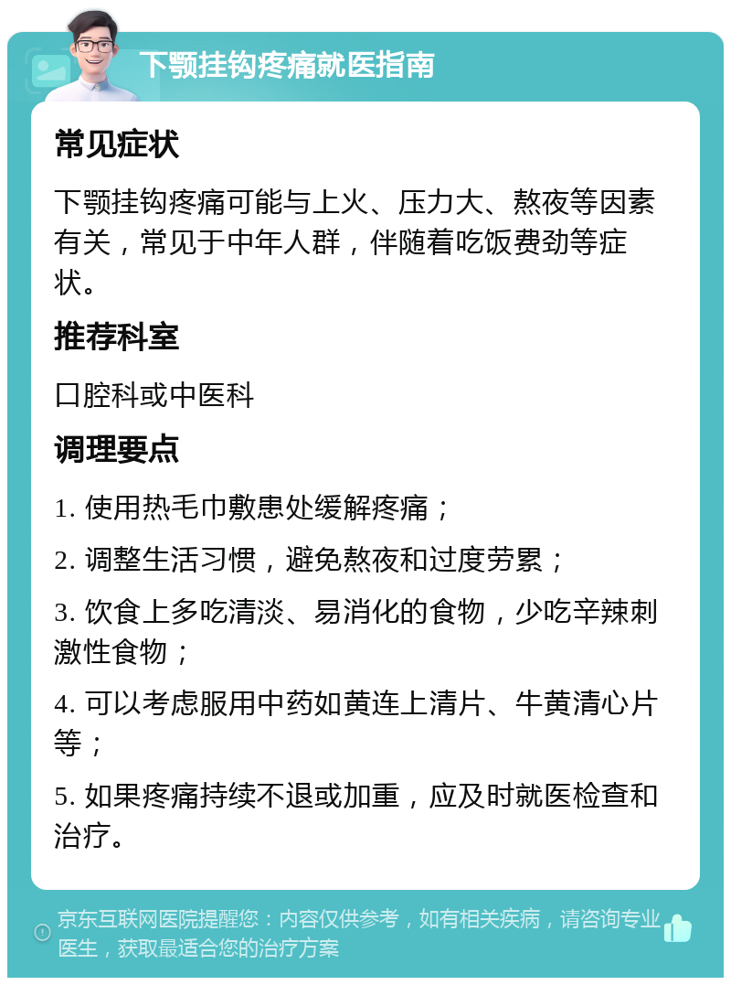 下颚挂钩疼痛就医指南 常见症状 下颚挂钩疼痛可能与上火、压力大、熬夜等因素有关，常见于中年人群，伴随着吃饭费劲等症状。 推荐科室 口腔科或中医科 调理要点 1. 使用热毛巾敷患处缓解疼痛； 2. 调整生活习惯，避免熬夜和过度劳累； 3. 饮食上多吃清淡、易消化的食物，少吃辛辣刺激性食物； 4. 可以考虑服用中药如黄连上清片、牛黄清心片等； 5. 如果疼痛持续不退或加重，应及时就医检查和治疗。