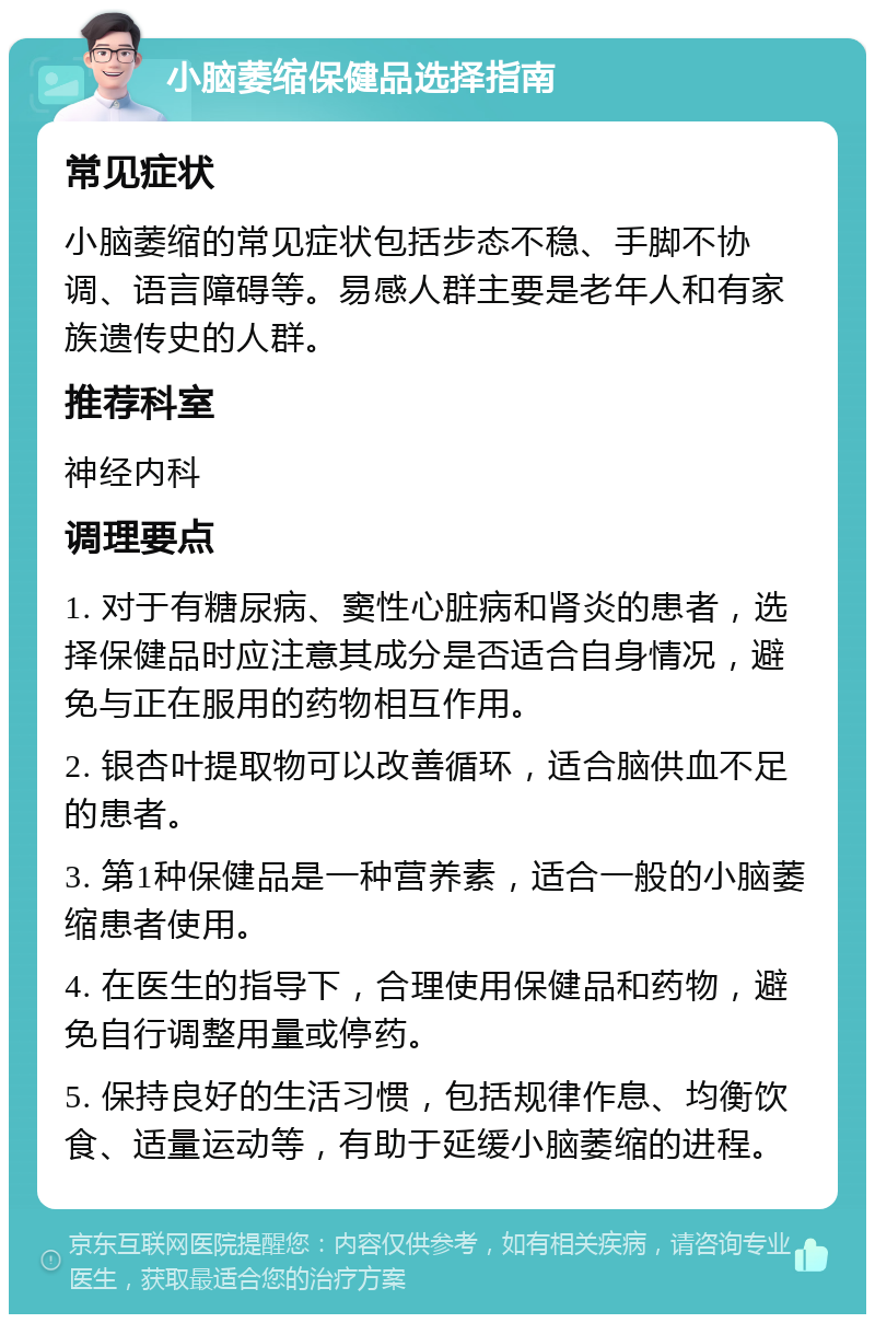 小脑萎缩保健品选择指南 常见症状 小脑萎缩的常见症状包括步态不稳、手脚不协调、语言障碍等。易感人群主要是老年人和有家族遗传史的人群。 推荐科室 神经内科 调理要点 1. 对于有糖尿病、窦性心脏病和肾炎的患者，选择保健品时应注意其成分是否适合自身情况，避免与正在服用的药物相互作用。 2. 银杏叶提取物可以改善循环，适合脑供血不足的患者。 3. 第1种保健品是一种营养素，适合一般的小脑萎缩患者使用。 4. 在医生的指导下，合理使用保健品和药物，避免自行调整用量或停药。 5. 保持良好的生活习惯，包括规律作息、均衡饮食、适量运动等，有助于延缓小脑萎缩的进程。