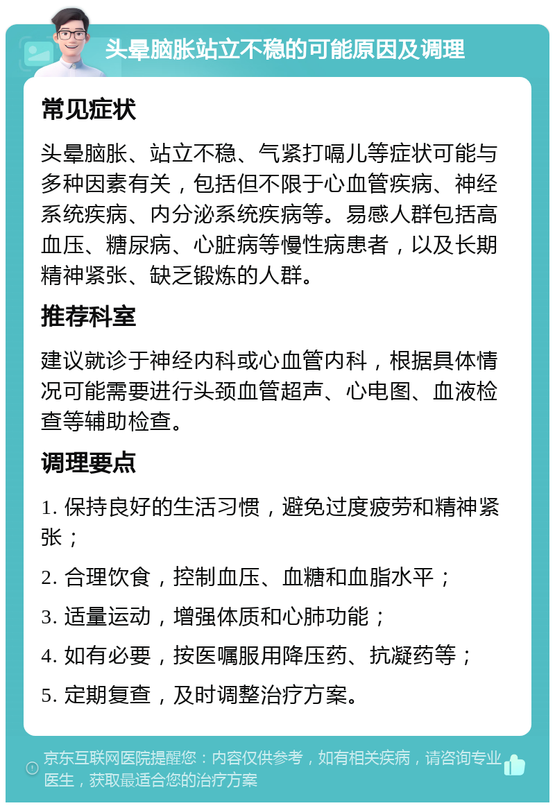 头晕脑胀站立不稳的可能原因及调理 常见症状 头晕脑胀、站立不稳、气紧打嗝儿等症状可能与多种因素有关，包括但不限于心血管疾病、神经系统疾病、内分泌系统疾病等。易感人群包括高血压、糖尿病、心脏病等慢性病患者，以及长期精神紧张、缺乏锻炼的人群。 推荐科室 建议就诊于神经内科或心血管内科，根据具体情况可能需要进行头颈血管超声、心电图、血液检查等辅助检查。 调理要点 1. 保持良好的生活习惯，避免过度疲劳和精神紧张； 2. 合理饮食，控制血压、血糖和血脂水平； 3. 适量运动，增强体质和心肺功能； 4. 如有必要，按医嘱服用降压药、抗凝药等； 5. 定期复查，及时调整治疗方案。