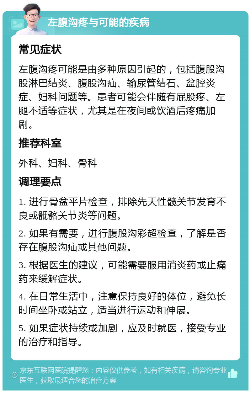 左腹沟疼与可能的疾病 常见症状 左腹沟疼可能是由多种原因引起的，包括腹股沟股淋巴结炎、腹股沟疝、输尿管结石、盆腔炎症、妇科问题等。患者可能会伴随有屁股疼、左腿不适等症状，尤其是在夜间或饮酒后疼痛加剧。 推荐科室 外科、妇科、骨科 调理要点 1. 进行骨盆平片检查，排除先天性髋关节发育不良或骶髂关节炎等问题。 2. 如果有需要，进行腹股沟彩超检查，了解是否存在腹股沟疝或其他问题。 3. 根据医生的建议，可能需要服用消炎药或止痛药来缓解症状。 4. 在日常生活中，注意保持良好的体位，避免长时间坐卧或站立，适当进行运动和伸展。 5. 如果症状持续或加剧，应及时就医，接受专业的治疗和指导。