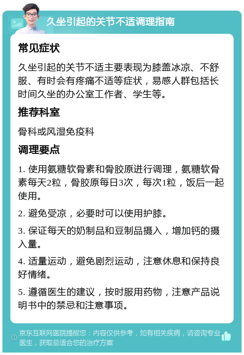 久坐引起的关节不适调理指南 常见症状 久坐引起的关节不适主要表现为膝盖冰凉、不舒服、有时会有疼痛不适等症状，易感人群包括长时间久坐的办公室工作者、学生等。 推荐科室 骨科或风湿免疫科 调理要点 1. 使用氨糖软骨素和骨胶原进行调理，氨糖软骨素每天2粒，骨胶原每日3次，每次1粒，饭后一起使用。 2. 避免受凉，必要时可以使用护膝。 3. 保证每天的奶制品和豆制品摄入，增加钙的摄入量。 4. 适量运动，避免剧烈运动，注意休息和保持良好情绪。 5. 遵循医生的建议，按时服用药物，注意产品说明书中的禁忌和注意事项。