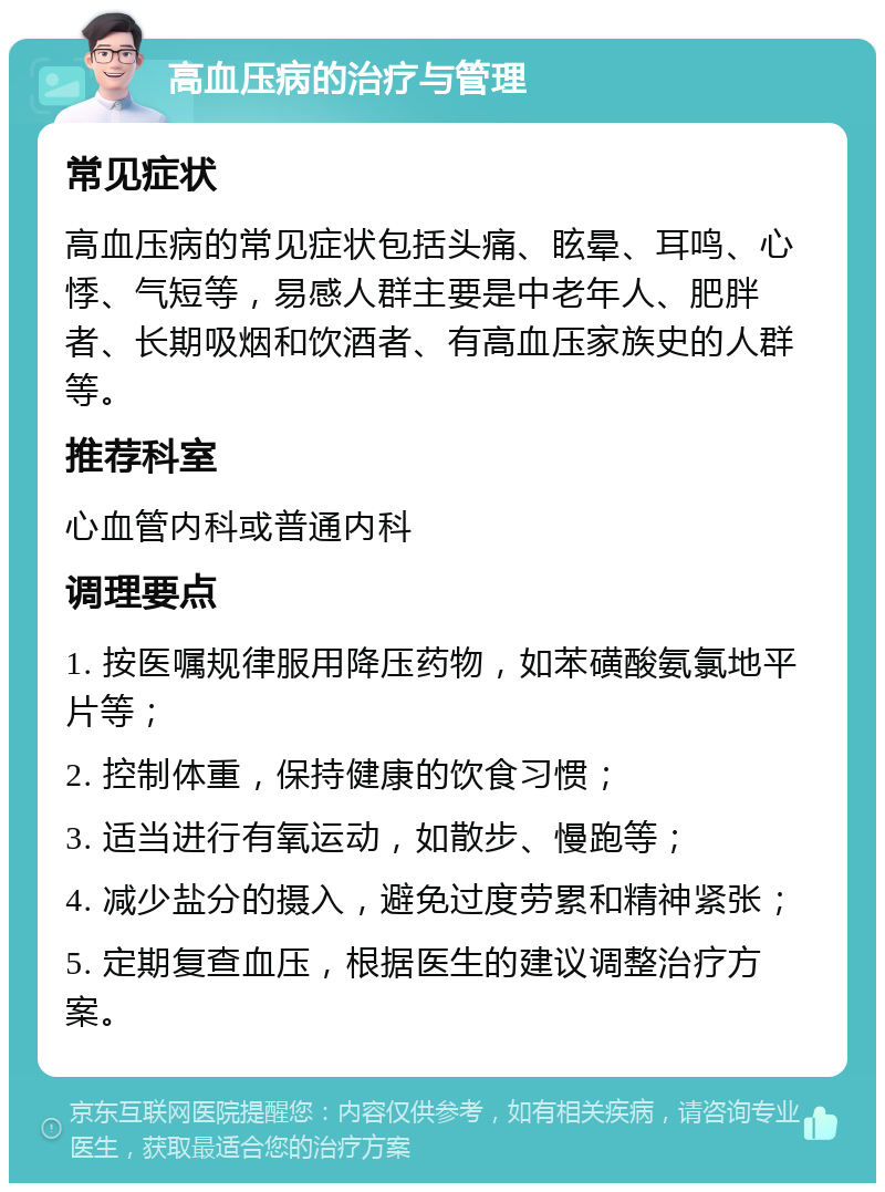 高血压病的治疗与管理 常见症状 高血压病的常见症状包括头痛、眩晕、耳鸣、心悸、气短等，易感人群主要是中老年人、肥胖者、长期吸烟和饮酒者、有高血压家族史的人群等。 推荐科室 心血管内科或普通内科 调理要点 1. 按医嘱规律服用降压药物，如苯磺酸氨氯地平片等； 2. 控制体重，保持健康的饮食习惯； 3. 适当进行有氧运动，如散步、慢跑等； 4. 减少盐分的摄入，避免过度劳累和精神紧张； 5. 定期复查血压，根据医生的建议调整治疗方案。