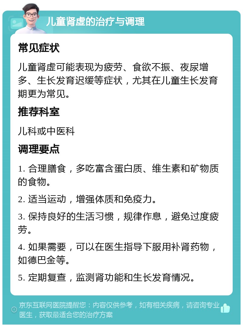 儿童肾虚的治疗与调理 常见症状 儿童肾虚可能表现为疲劳、食欲不振、夜尿增多、生长发育迟缓等症状，尤其在儿童生长发育期更为常见。 推荐科室 儿科或中医科 调理要点 1. 合理膳食，多吃富含蛋白质、维生素和矿物质的食物。 2. 适当运动，增强体质和免疫力。 3. 保持良好的生活习惯，规律作息，避免过度疲劳。 4. 如果需要，可以在医生指导下服用补肾药物，如德巴金等。 5. 定期复查，监测肾功能和生长发育情况。