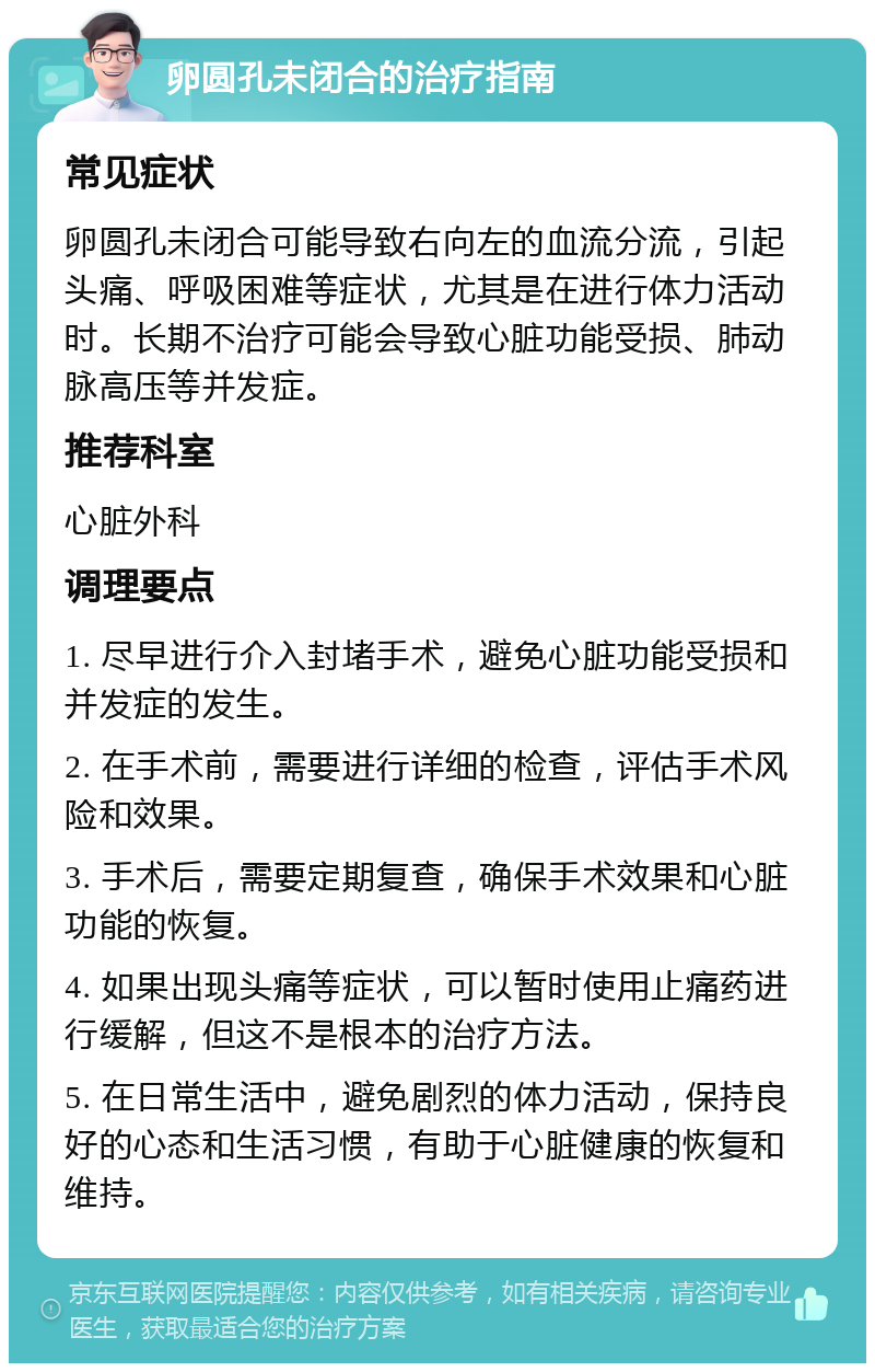 卵圆孔未闭合的治疗指南 常见症状 卵圆孔未闭合可能导致右向左的血流分流，引起头痛、呼吸困难等症状，尤其是在进行体力活动时。长期不治疗可能会导致心脏功能受损、肺动脉高压等并发症。 推荐科室 心脏外科 调理要点 1. 尽早进行介入封堵手术，避免心脏功能受损和并发症的发生。 2. 在手术前，需要进行详细的检查，评估手术风险和效果。 3. 手术后，需要定期复查，确保手术效果和心脏功能的恢复。 4. 如果出现头痛等症状，可以暂时使用止痛药进行缓解，但这不是根本的治疗方法。 5. 在日常生活中，避免剧烈的体力活动，保持良好的心态和生活习惯，有助于心脏健康的恢复和维持。