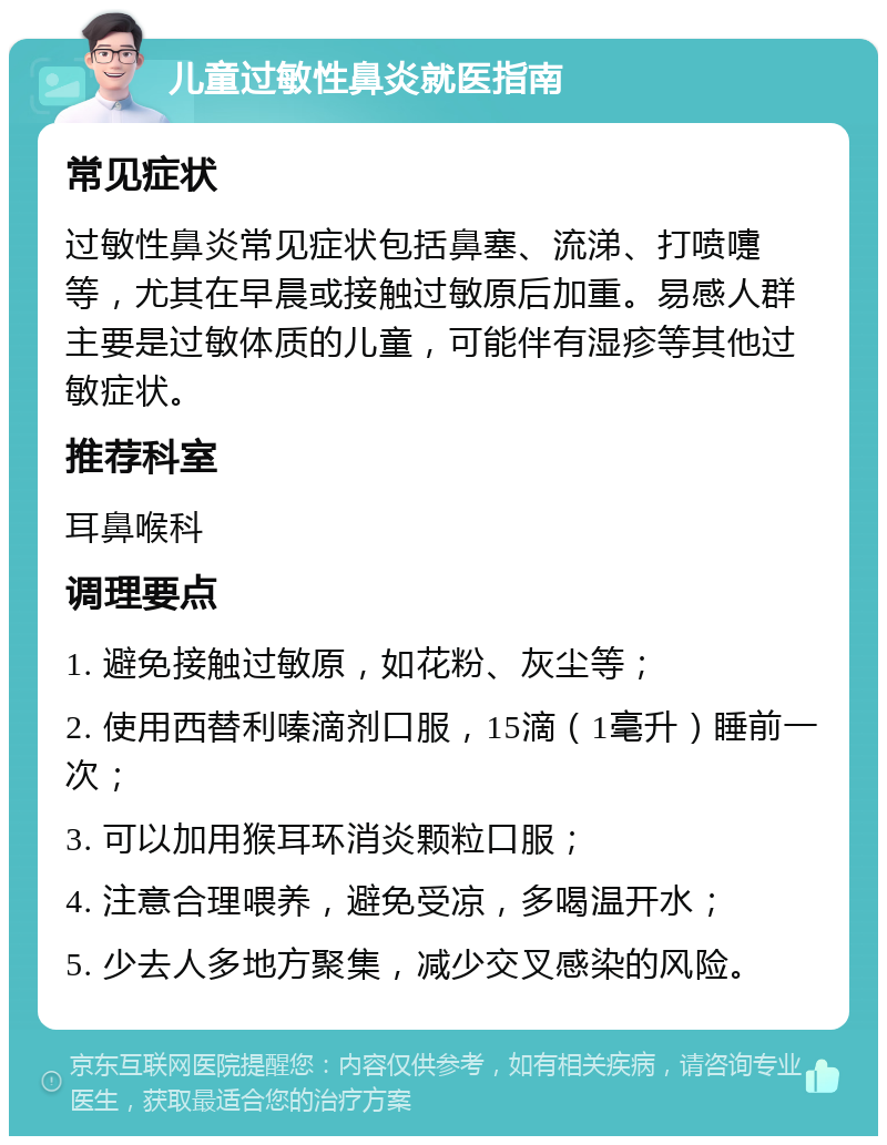 儿童过敏性鼻炎就医指南 常见症状 过敏性鼻炎常见症状包括鼻塞、流涕、打喷嚏等，尤其在早晨或接触过敏原后加重。易感人群主要是过敏体质的儿童，可能伴有湿疹等其他过敏症状。 推荐科室 耳鼻喉科 调理要点 1. 避免接触过敏原，如花粉、灰尘等； 2. 使用西替利嗪滴剂口服，15滴（1毫升）睡前一次； 3. 可以加用猴耳环消炎颗粒口服； 4. 注意合理喂养，避免受凉，多喝温开水； 5. 少去人多地方聚集，减少交叉感染的风险。