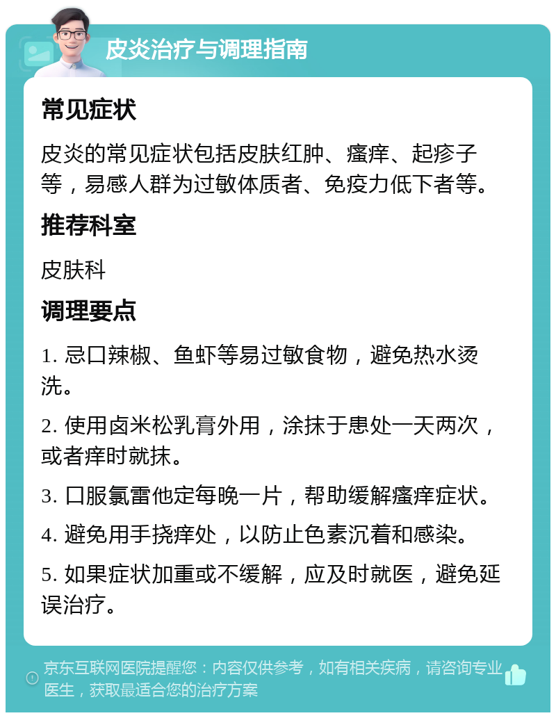 皮炎治疗与调理指南 常见症状 皮炎的常见症状包括皮肤红肿、瘙痒、起疹子等，易感人群为过敏体质者、免疫力低下者等。 推荐科室 皮肤科 调理要点 1. 忌口辣椒、鱼虾等易过敏食物，避免热水烫洗。 2. 使用卤米松乳膏外用，涂抹于患处一天两次，或者痒时就抹。 3. 口服氯雷他定每晚一片，帮助缓解瘙痒症状。 4. 避免用手挠痒处，以防止色素沉着和感染。 5. 如果症状加重或不缓解，应及时就医，避免延误治疗。