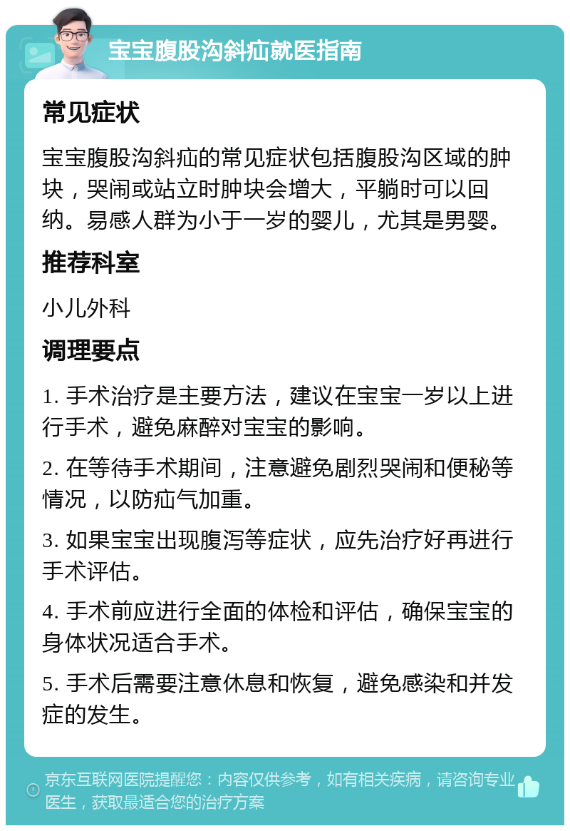 宝宝腹股沟斜疝就医指南 常见症状 宝宝腹股沟斜疝的常见症状包括腹股沟区域的肿块，哭闹或站立时肿块会增大，平躺时可以回纳。易感人群为小于一岁的婴儿，尤其是男婴。 推荐科室 小儿外科 调理要点 1. 手术治疗是主要方法，建议在宝宝一岁以上进行手术，避免麻醉对宝宝的影响。 2. 在等待手术期间，注意避免剧烈哭闹和便秘等情况，以防疝气加重。 3. 如果宝宝出现腹泻等症状，应先治疗好再进行手术评估。 4. 手术前应进行全面的体检和评估，确保宝宝的身体状况适合手术。 5. 手术后需要注意休息和恢复，避免感染和并发症的发生。