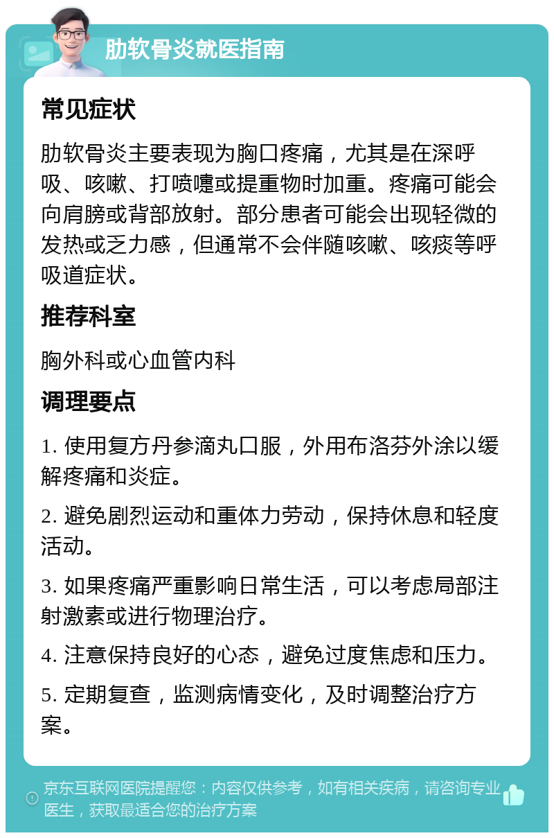 肋软骨炎就医指南 常见症状 肋软骨炎主要表现为胸口疼痛，尤其是在深呼吸、咳嗽、打喷嚏或提重物时加重。疼痛可能会向肩膀或背部放射。部分患者可能会出现轻微的发热或乏力感，但通常不会伴随咳嗽、咳痰等呼吸道症状。 推荐科室 胸外科或心血管内科 调理要点 1. 使用复方丹参滴丸口服，外用布洛芬外涂以缓解疼痛和炎症。 2. 避免剧烈运动和重体力劳动，保持休息和轻度活动。 3. 如果疼痛严重影响日常生活，可以考虑局部注射激素或进行物理治疗。 4. 注意保持良好的心态，避免过度焦虑和压力。 5. 定期复查，监测病情变化，及时调整治疗方案。