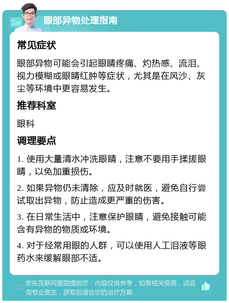 眼部异物处理指南 常见症状 眼部异物可能会引起眼睛疼痛、灼热感、流泪、视力模糊或眼睛红肿等症状，尤其是在风沙、灰尘等环境中更容易发生。 推荐科室 眼科 调理要点 1. 使用大量清水冲洗眼睛，注意不要用手揉搓眼睛，以免加重损伤。 2. 如果异物仍未清除，应及时就医，避免自行尝试取出异物，防止造成更严重的伤害。 3. 在日常生活中，注意保护眼睛，避免接触可能含有异物的物质或环境。 4. 对于经常用眼的人群，可以使用人工泪液等眼药水来缓解眼部不适。