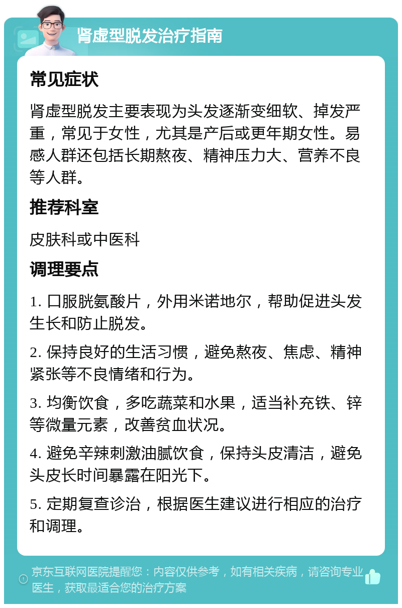 肾虚型脱发治疗指南 常见症状 肾虚型脱发主要表现为头发逐渐变细软、掉发严重，常见于女性，尤其是产后或更年期女性。易感人群还包括长期熬夜、精神压力大、营养不良等人群。 推荐科室 皮肤科或中医科 调理要点 1. 口服胱氨酸片，外用米诺地尔，帮助促进头发生长和防止脱发。 2. 保持良好的生活习惯，避免熬夜、焦虑、精神紧张等不良情绪和行为。 3. 均衡饮食，多吃蔬菜和水果，适当补充铁、锌等微量元素，改善贫血状况。 4. 避免辛辣刺激油腻饮食，保持头皮清洁，避免头皮长时间暴露在阳光下。 5. 定期复查诊治，根据医生建议进行相应的治疗和调理。