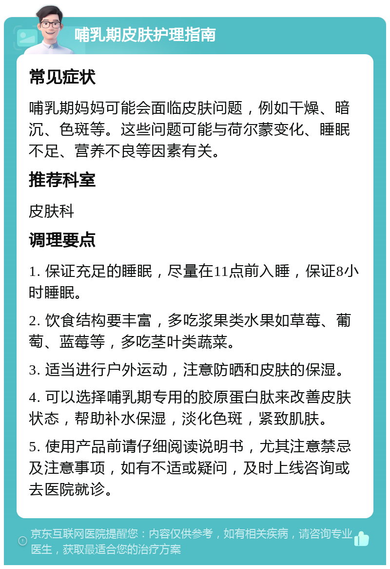 哺乳期皮肤护理指南 常见症状 哺乳期妈妈可能会面临皮肤问题，例如干燥、暗沉、色斑等。这些问题可能与荷尔蒙变化、睡眠不足、营养不良等因素有关。 推荐科室 皮肤科 调理要点 1. 保证充足的睡眠，尽量在11点前入睡，保证8小时睡眠。 2. 饮食结构要丰富，多吃浆果类水果如草莓、葡萄、蓝莓等，多吃茎叶类蔬菜。 3. 适当进行户外运动，注意防晒和皮肤的保湿。 4. 可以选择哺乳期专用的胶原蛋白肽来改善皮肤状态，帮助补水保湿，淡化色斑，紧致肌肤。 5. 使用产品前请仔细阅读说明书，尤其注意禁忌及注意事项，如有不适或疑问，及时上线咨询或去医院就诊。