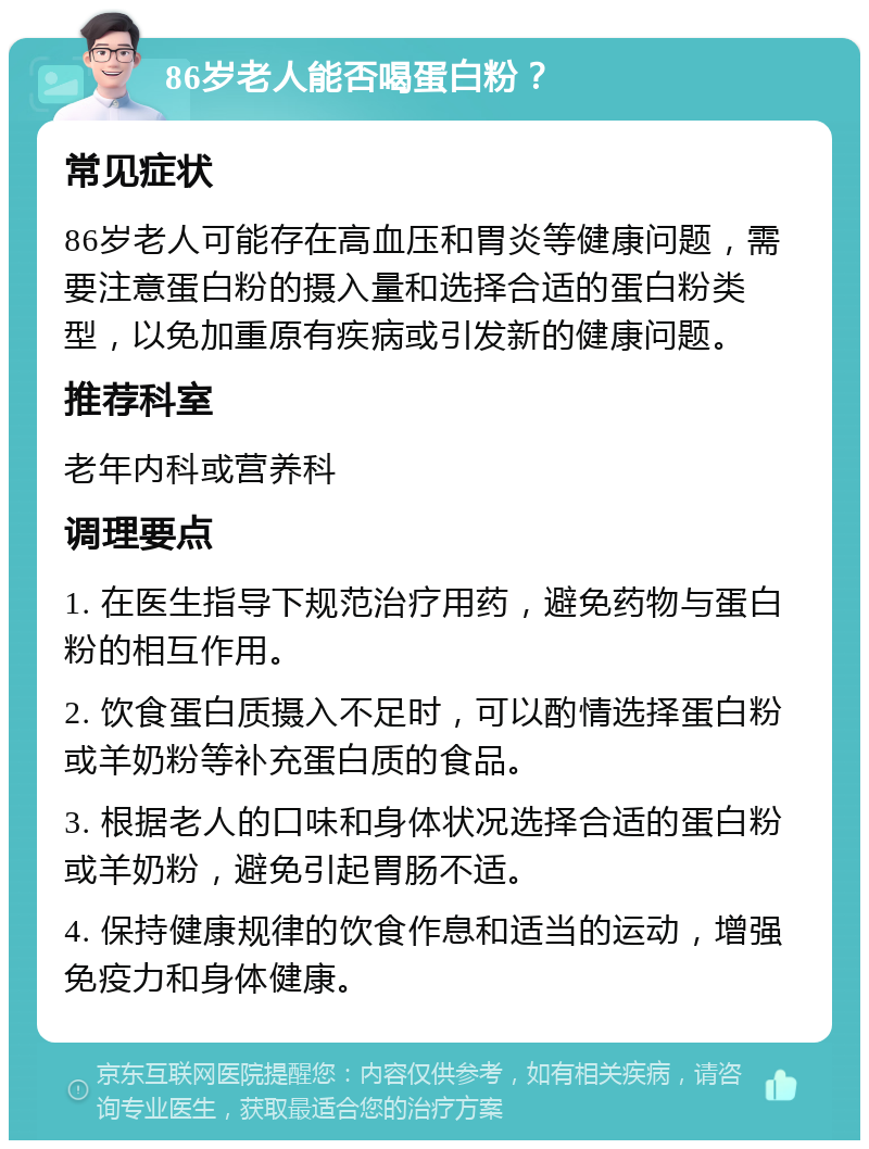 86岁老人能否喝蛋白粉？ 常见症状 86岁老人可能存在高血压和胃炎等健康问题，需要注意蛋白粉的摄入量和选择合适的蛋白粉类型，以免加重原有疾病或引发新的健康问题。 推荐科室 老年内科或营养科 调理要点 1. 在医生指导下规范治疗用药，避免药物与蛋白粉的相互作用。 2. 饮食蛋白质摄入不足时，可以酌情选择蛋白粉或羊奶粉等补充蛋白质的食品。 3. 根据老人的口味和身体状况选择合适的蛋白粉或羊奶粉，避免引起胃肠不适。 4. 保持健康规律的饮食作息和适当的运动，增强免疫力和身体健康。