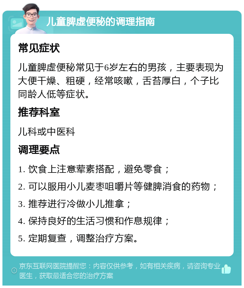 儿童脾虚便秘的调理指南 常见症状 儿童脾虚便秘常见于6岁左右的男孩，主要表现为大便干燥、粗硬，经常咳嗽，舌苔厚白，个子比同龄人低等症状。 推荐科室 儿科或中医科 调理要点 1. 饮食上注意荤素搭配，避免零食； 2. 可以服用小儿麦枣咀嚼片等健脾消食的药物； 3. 推荐进行冷做小儿推拿； 4. 保持良好的生活习惯和作息规律； 5. 定期复查，调整治疗方案。