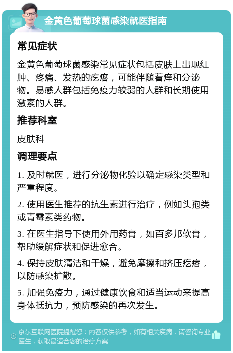 金黄色葡萄球菌感染就医指南 常见症状 金黄色葡萄球菌感染常见症状包括皮肤上出现红肿、疼痛、发热的疙瘩，可能伴随着痒和分泌物。易感人群包括免疫力较弱的人群和长期使用激素的人群。 推荐科室 皮肤科 调理要点 1. 及时就医，进行分泌物化验以确定感染类型和严重程度。 2. 使用医生推荐的抗生素进行治疗，例如头孢类或青霉素类药物。 3. 在医生指导下使用外用药膏，如百多邦软膏，帮助缓解症状和促进愈合。 4. 保持皮肤清洁和干燥，避免摩擦和挤压疙瘩，以防感染扩散。 5. 加强免疫力，通过健康饮食和适当运动来提高身体抵抗力，预防感染的再次发生。