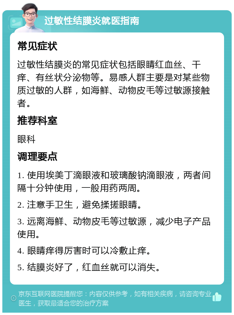 过敏性结膜炎就医指南 常见症状 过敏性结膜炎的常见症状包括眼睛红血丝、干痒、有丝状分泌物等。易感人群主要是对某些物质过敏的人群，如海鲜、动物皮毛等过敏源接触者。 推荐科室 眼科 调理要点 1. 使用埃美丁滴眼液和玻璃酸钠滴眼液，两者间隔十分钟使用，一般用药两周。 2. 注意手卫生，避免揉搓眼睛。 3. 远离海鲜、动物皮毛等过敏源，减少电子产品使用。 4. 眼睛痒得厉害时可以冷敷止痒。 5. 结膜炎好了，红血丝就可以消失。