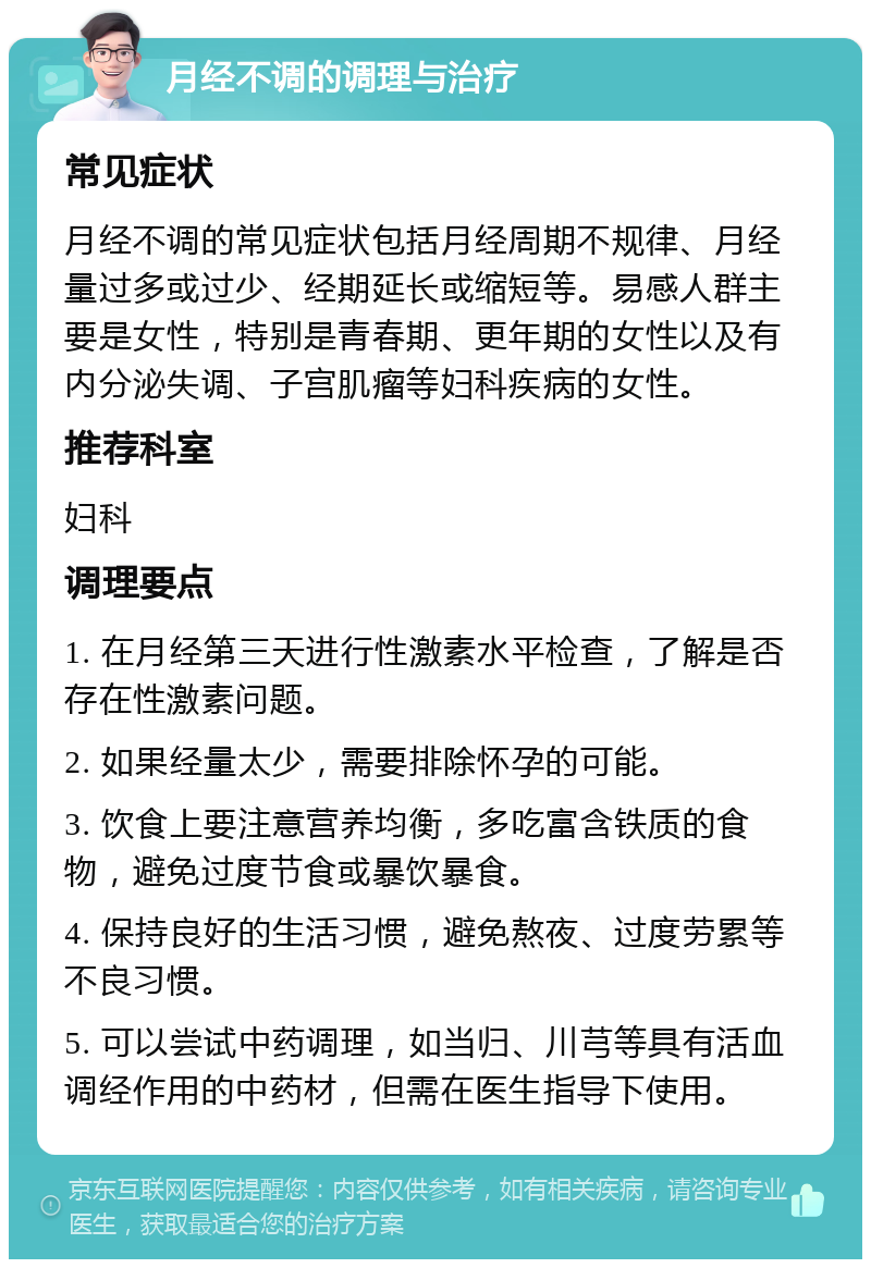 月经不调的调理与治疗 常见症状 月经不调的常见症状包括月经周期不规律、月经量过多或过少、经期延长或缩短等。易感人群主要是女性，特别是青春期、更年期的女性以及有内分泌失调、子宫肌瘤等妇科疾病的女性。 推荐科室 妇科 调理要点 1. 在月经第三天进行性激素水平检查，了解是否存在性激素问题。 2. 如果经量太少，需要排除怀孕的可能。 3. 饮食上要注意营养均衡，多吃富含铁质的食物，避免过度节食或暴饮暴食。 4. 保持良好的生活习惯，避免熬夜、过度劳累等不良习惯。 5. 可以尝试中药调理，如当归、川芎等具有活血调经作用的中药材，但需在医生指导下使用。