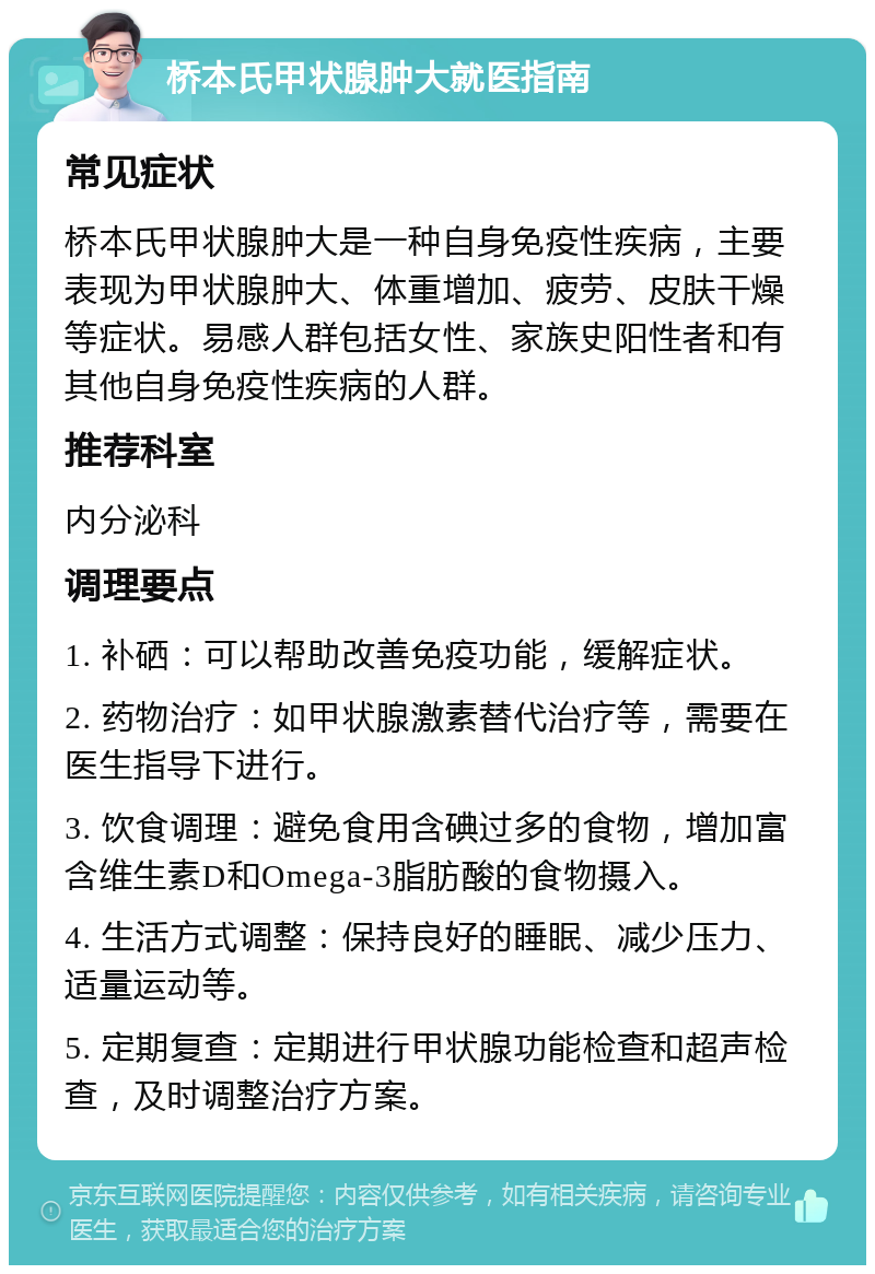 桥本氏甲状腺肿大就医指南 常见症状 桥本氏甲状腺肿大是一种自身免疫性疾病，主要表现为甲状腺肿大、体重增加、疲劳、皮肤干燥等症状。易感人群包括女性、家族史阳性者和有其他自身免疫性疾病的人群。 推荐科室 内分泌科 调理要点 1. 补硒：可以帮助改善免疫功能，缓解症状。 2. 药物治疗：如甲状腺激素替代治疗等，需要在医生指导下进行。 3. 饮食调理：避免食用含碘过多的食物，增加富含维生素D和Omega-3脂肪酸的食物摄入。 4. 生活方式调整：保持良好的睡眠、减少压力、适量运动等。 5. 定期复查：定期进行甲状腺功能检查和超声检查，及时调整治疗方案。