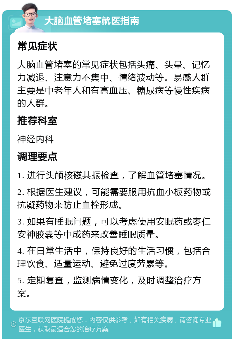 大脑血管堵塞就医指南 常见症状 大脑血管堵塞的常见症状包括头痛、头晕、记忆力减退、注意力不集中、情绪波动等。易感人群主要是中老年人和有高血压、糖尿病等慢性疾病的人群。 推荐科室 神经内科 调理要点 1. 进行头颅核磁共振检查，了解血管堵塞情况。 2. 根据医生建议，可能需要服用抗血小板药物或抗凝药物来防止血栓形成。 3. 如果有睡眠问题，可以考虑使用安眠药或枣仁安神胶囊等中成药来改善睡眠质量。 4. 在日常生活中，保持良好的生活习惯，包括合理饮食、适量运动、避免过度劳累等。 5. 定期复查，监测病情变化，及时调整治疗方案。