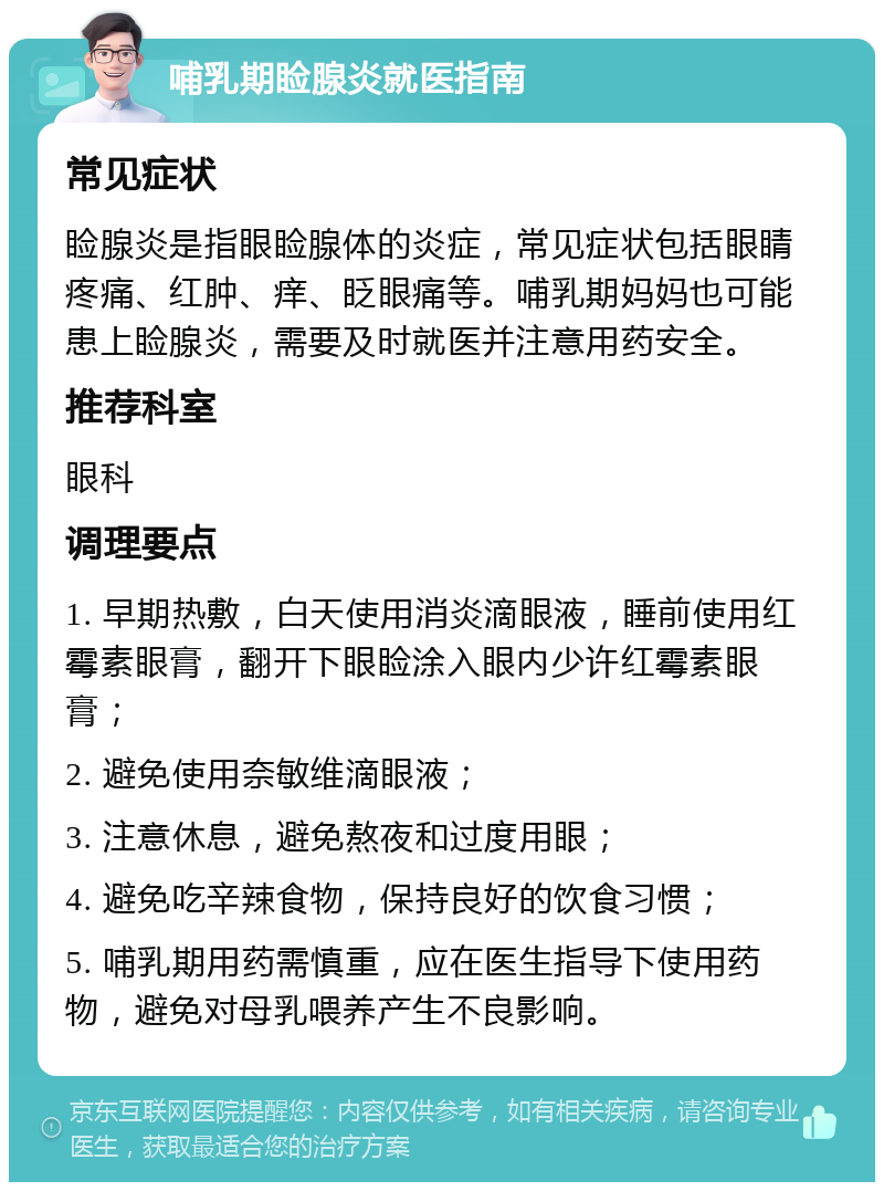 哺乳期睑腺炎就医指南 常见症状 睑腺炎是指眼睑腺体的炎症，常见症状包括眼睛疼痛、红肿、痒、眨眼痛等。哺乳期妈妈也可能患上睑腺炎，需要及时就医并注意用药安全。 推荐科室 眼科 调理要点 1. 早期热敷，白天使用消炎滴眼液，睡前使用红霉素眼膏，翻开下眼睑涂入眼内少许红霉素眼膏； 2. 避免使用奈敏维滴眼液； 3. 注意休息，避免熬夜和过度用眼； 4. 避免吃辛辣食物，保持良好的饮食习惯； 5. 哺乳期用药需慎重，应在医生指导下使用药物，避免对母乳喂养产生不良影响。