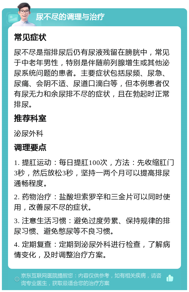 尿不尽的调理与治疗 常见症状 尿不尽是指排尿后仍有尿液残留在膀胱中，常见于中老年男性，特别是伴随前列腺增生或其他泌尿系统问题的患者。主要症状包括尿频、尿急、尿痛、会阴不适、尿道口滴白等，但本例患者仅有尿无力和余尿排不尽的症状，且在勃起时正常排尿。 推荐科室 泌尿外科 调理要点 1. 提肛运动：每日提肛100次，方法：先收缩肛门3秒，然后放松3秒，坚持一两个月可以提高排尿通畅程度。 2. 药物治疗：盐酸坦索罗辛和三金片可以同时使用，改善尿不尽的症状。 3. 注意生活习惯：避免过度劳累、保持规律的排尿习惯、避免憋尿等不良习惯。 4. 定期复查：定期到泌尿外科进行检查，了解病情变化，及时调整治疗方案。