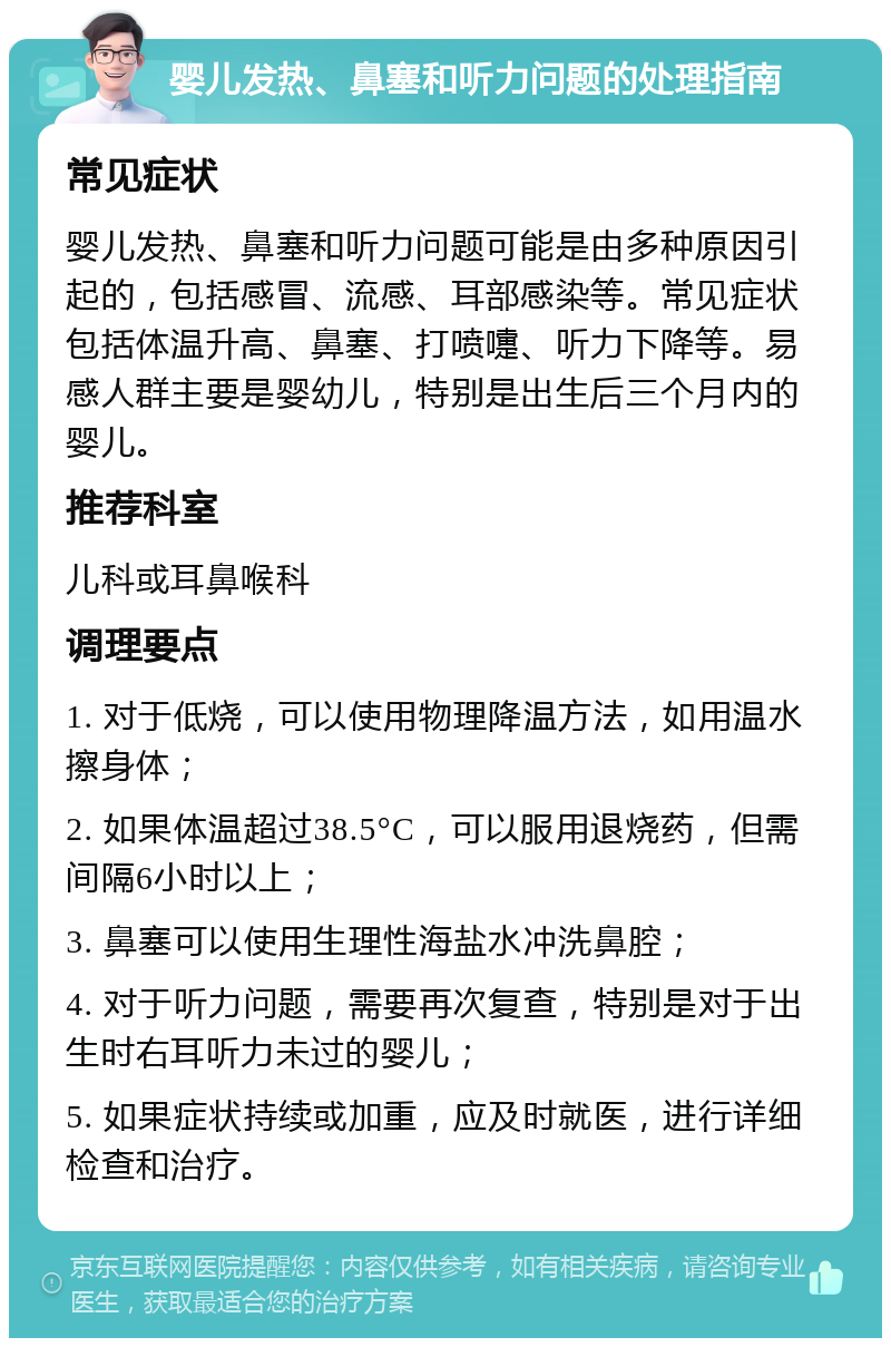 婴儿发热、鼻塞和听力问题的处理指南 常见症状 婴儿发热、鼻塞和听力问题可能是由多种原因引起的，包括感冒、流感、耳部感染等。常见症状包括体温升高、鼻塞、打喷嚏、听力下降等。易感人群主要是婴幼儿，特别是出生后三个月内的婴儿。 推荐科室 儿科或耳鼻喉科 调理要点 1. 对于低烧，可以使用物理降温方法，如用温水擦身体； 2. 如果体温超过38.5°C，可以服用退烧药，但需间隔6小时以上； 3. 鼻塞可以使用生理性海盐水冲洗鼻腔； 4. 对于听力问题，需要再次复查，特别是对于出生时右耳听力未过的婴儿； 5. 如果症状持续或加重，应及时就医，进行详细检查和治疗。