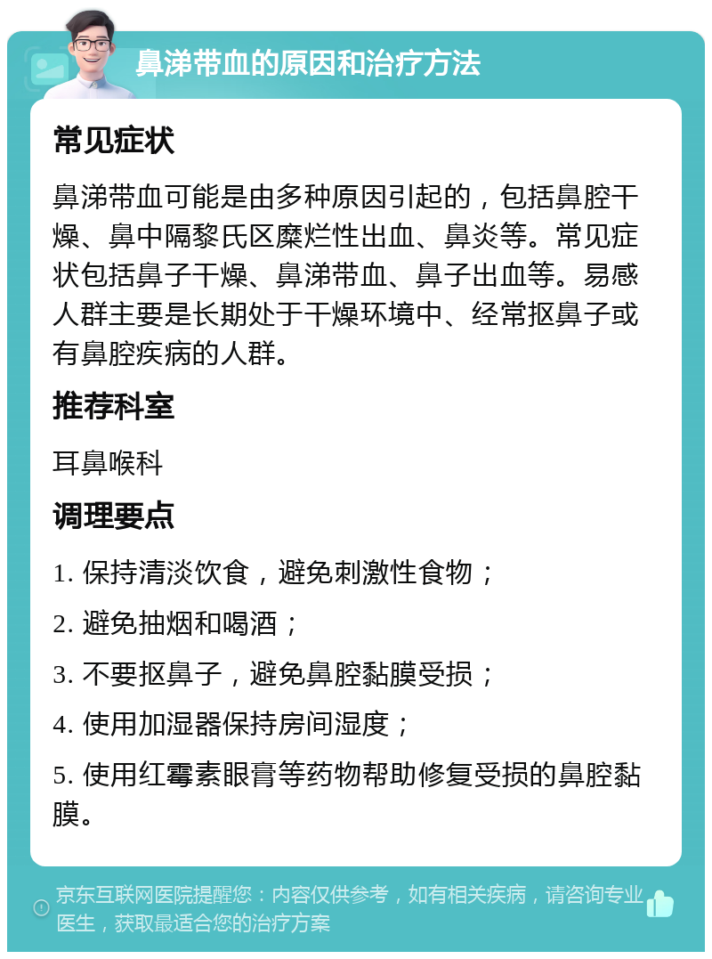 鼻涕带血的原因和治疗方法 常见症状 鼻涕带血可能是由多种原因引起的，包括鼻腔干燥、鼻中隔黎氏区糜烂性出血、鼻炎等。常见症状包括鼻子干燥、鼻涕带血、鼻子出血等。易感人群主要是长期处于干燥环境中、经常抠鼻子或有鼻腔疾病的人群。 推荐科室 耳鼻喉科 调理要点 1. 保持清淡饮食，避免刺激性食物； 2. 避免抽烟和喝酒； 3. 不要抠鼻子，避免鼻腔黏膜受损； 4. 使用加湿器保持房间湿度； 5. 使用红霉素眼膏等药物帮助修复受损的鼻腔黏膜。