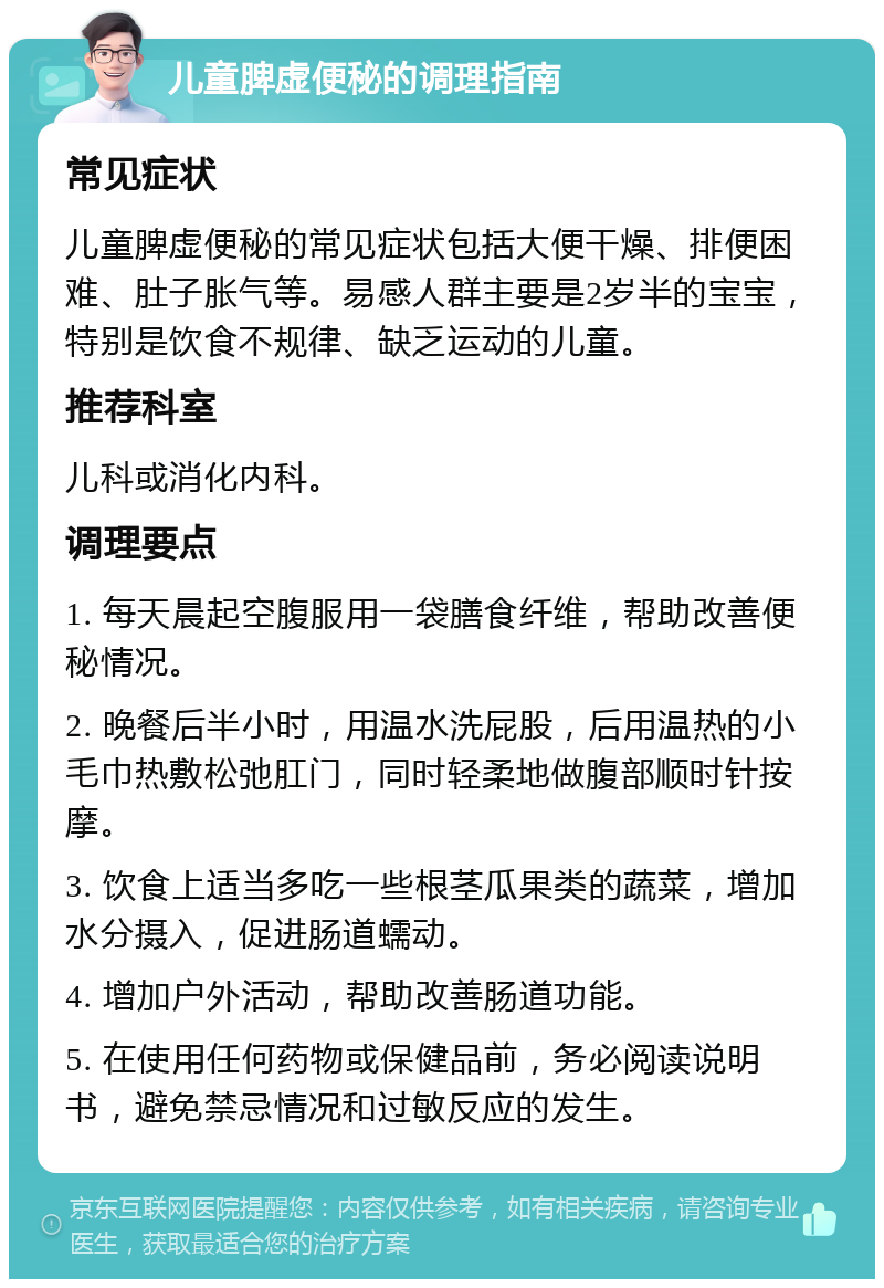 儿童脾虚便秘的调理指南 常见症状 儿童脾虚便秘的常见症状包括大便干燥、排便困难、肚子胀气等。易感人群主要是2岁半的宝宝，特别是饮食不规律、缺乏运动的儿童。 推荐科室 儿科或消化内科。 调理要点 1. 每天晨起空腹服用一袋膳食纤维，帮助改善便秘情况。 2. 晚餐后半小时，用温水洗屁股，后用温热的小毛巾热敷松弛肛门，同时轻柔地做腹部顺时针按摩。 3. 饮食上适当多吃一些根茎瓜果类的蔬菜，增加水分摄入，促进肠道蠕动。 4. 增加户外活动，帮助改善肠道功能。 5. 在使用任何药物或保健品前，务必阅读说明书，避免禁忌情况和过敏反应的发生。