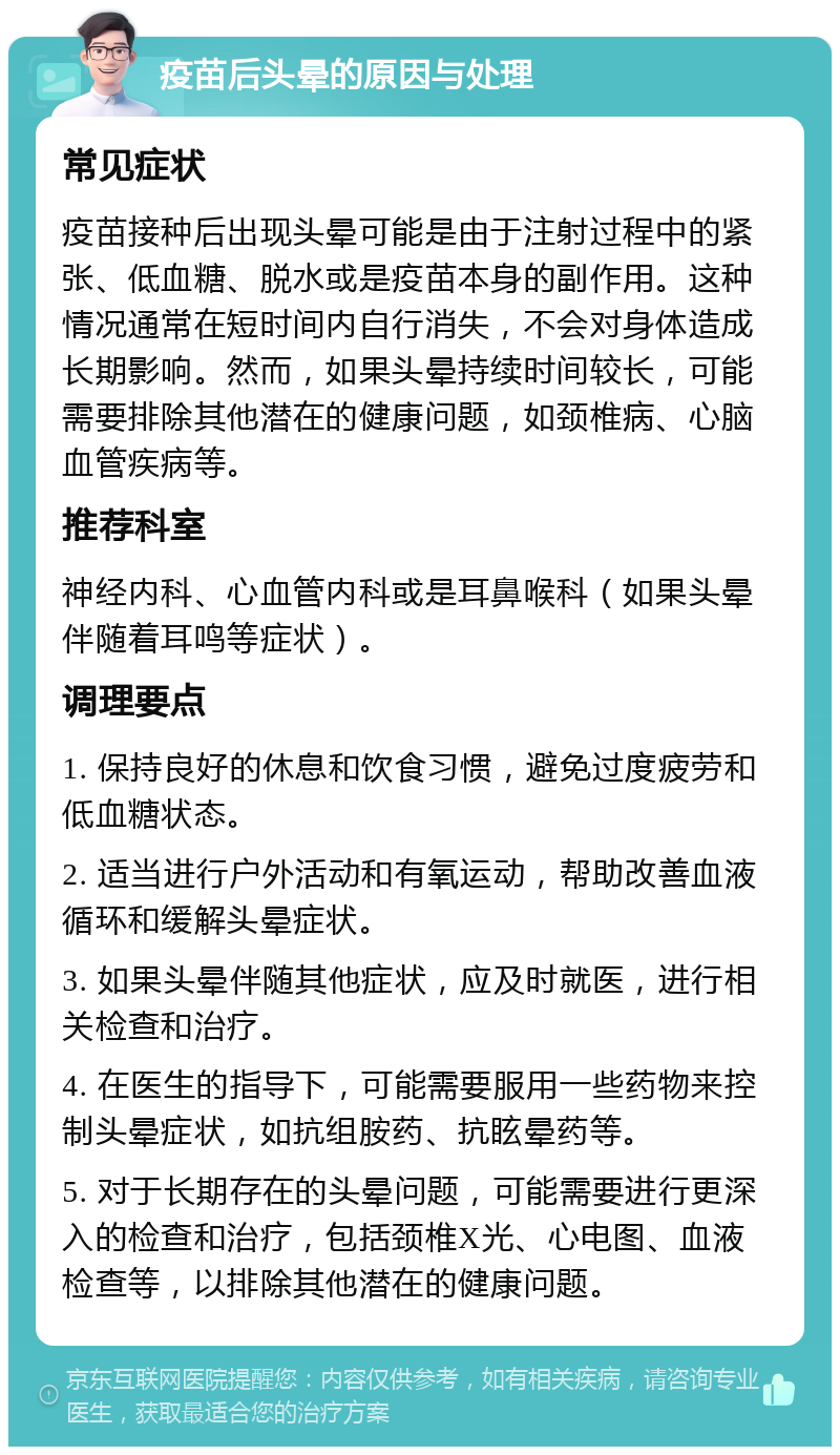 疫苗后头晕的原因与处理 常见症状 疫苗接种后出现头晕可能是由于注射过程中的紧张、低血糖、脱水或是疫苗本身的副作用。这种情况通常在短时间内自行消失，不会对身体造成长期影响。然而，如果头晕持续时间较长，可能需要排除其他潜在的健康问题，如颈椎病、心脑血管疾病等。 推荐科室 神经内科、心血管内科或是耳鼻喉科（如果头晕伴随着耳鸣等症状）。 调理要点 1. 保持良好的休息和饮食习惯，避免过度疲劳和低血糖状态。 2. 适当进行户外活动和有氧运动，帮助改善血液循环和缓解头晕症状。 3. 如果头晕伴随其他症状，应及时就医，进行相关检查和治疗。 4. 在医生的指导下，可能需要服用一些药物来控制头晕症状，如抗组胺药、抗眩晕药等。 5. 对于长期存在的头晕问题，可能需要进行更深入的检查和治疗，包括颈椎X光、心电图、血液检查等，以排除其他潜在的健康问题。