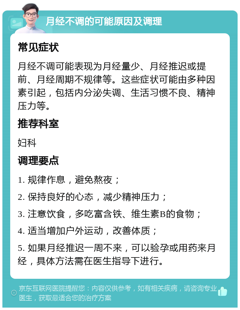 月经不调的可能原因及调理 常见症状 月经不调可能表现为月经量少、月经推迟或提前、月经周期不规律等。这些症状可能由多种因素引起，包括内分泌失调、生活习惯不良、精神压力等。 推荐科室 妇科 调理要点 1. 规律作息，避免熬夜； 2. 保持良好的心态，减少精神压力； 3. 注意饮食，多吃富含铁、维生素B的食物； 4. 适当增加户外运动，改善体质； 5. 如果月经推迟一周不来，可以验孕或用药来月经，具体方法需在医生指导下进行。