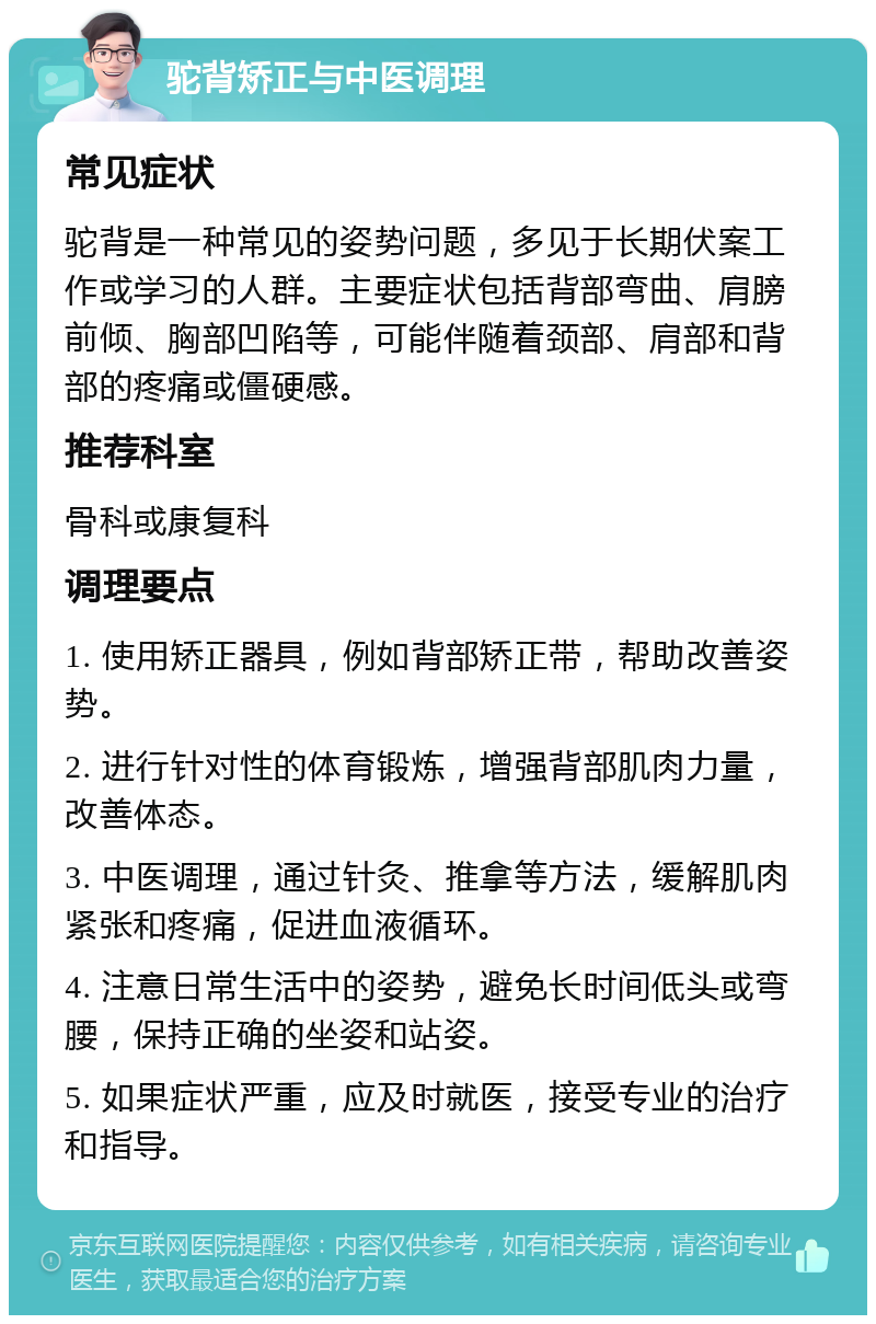 驼背矫正与中医调理 常见症状 驼背是一种常见的姿势问题，多见于长期伏案工作或学习的人群。主要症状包括背部弯曲、肩膀前倾、胸部凹陷等，可能伴随着颈部、肩部和背部的疼痛或僵硬感。 推荐科室 骨科或康复科 调理要点 1. 使用矫正器具，例如背部矫正带，帮助改善姿势。 2. 进行针对性的体育锻炼，增强背部肌肉力量，改善体态。 3. 中医调理，通过针灸、推拿等方法，缓解肌肉紧张和疼痛，促进血液循环。 4. 注意日常生活中的姿势，避免长时间低头或弯腰，保持正确的坐姿和站姿。 5. 如果症状严重，应及时就医，接受专业的治疗和指导。