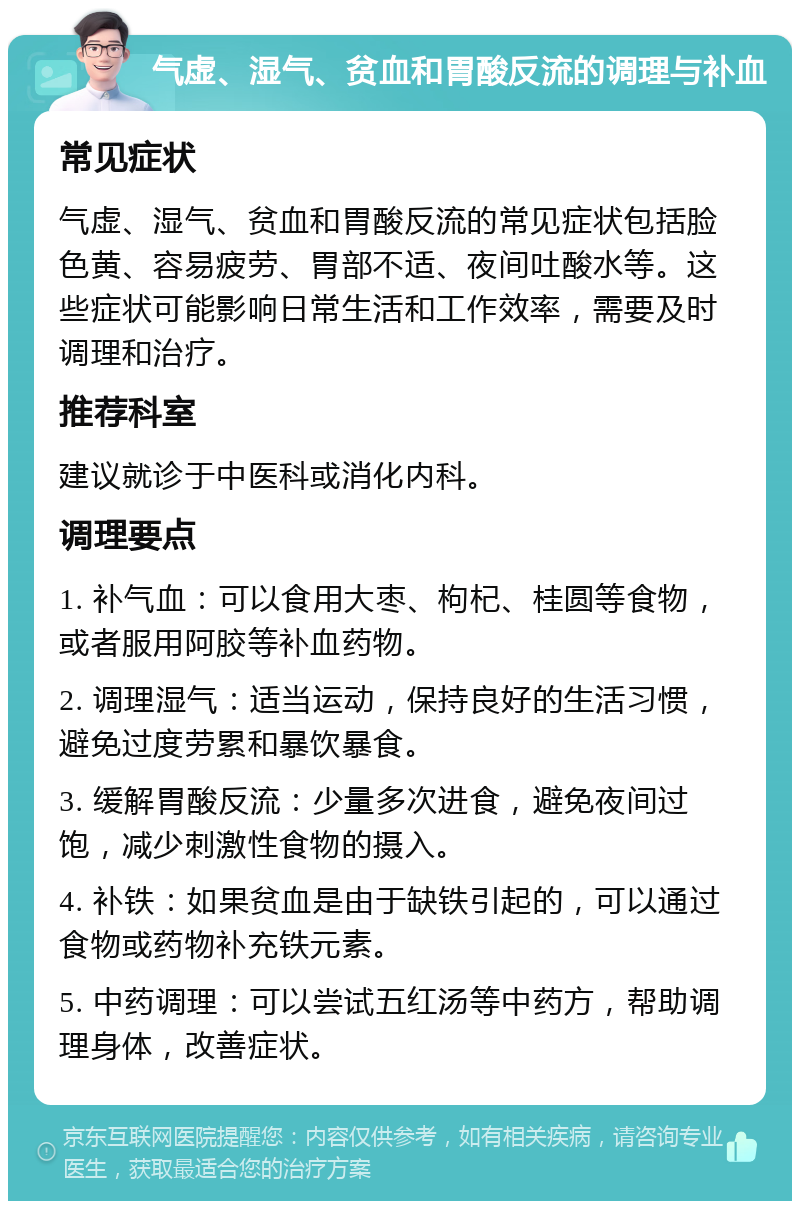 气虚、湿气、贫血和胃酸反流的调理与补血 常见症状 气虚、湿气、贫血和胃酸反流的常见症状包括脸色黄、容易疲劳、胃部不适、夜间吐酸水等。这些症状可能影响日常生活和工作效率，需要及时调理和治疗。 推荐科室 建议就诊于中医科或消化内科。 调理要点 1. 补气血：可以食用大枣、枸杞、桂圆等食物，或者服用阿胶等补血药物。 2. 调理湿气：适当运动，保持良好的生活习惯，避免过度劳累和暴饮暴食。 3. 缓解胃酸反流：少量多次进食，避免夜间过饱，减少刺激性食物的摄入。 4. 补铁：如果贫血是由于缺铁引起的，可以通过食物或药物补充铁元素。 5. 中药调理：可以尝试五红汤等中药方，帮助调理身体，改善症状。