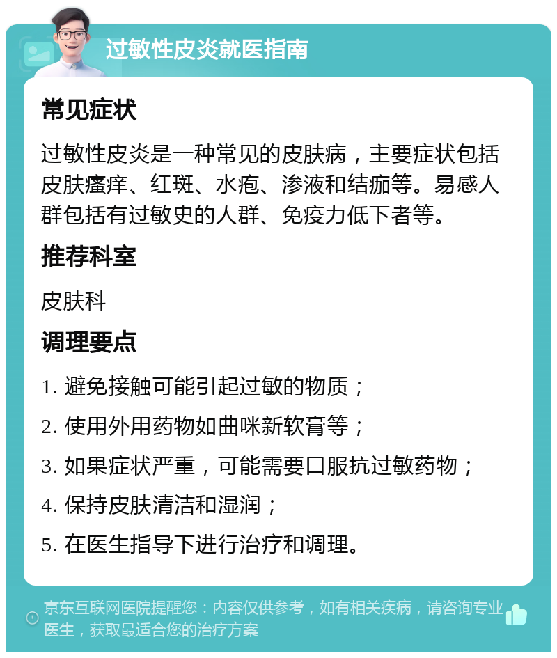 过敏性皮炎就医指南 常见症状 过敏性皮炎是一种常见的皮肤病，主要症状包括皮肤瘙痒、红斑、水疱、渗液和结痂等。易感人群包括有过敏史的人群、免疫力低下者等。 推荐科室 皮肤科 调理要点 1. 避免接触可能引起过敏的物质； 2. 使用外用药物如曲咪新软膏等； 3. 如果症状严重，可能需要口服抗过敏药物； 4. 保持皮肤清洁和湿润； 5. 在医生指导下进行治疗和调理。