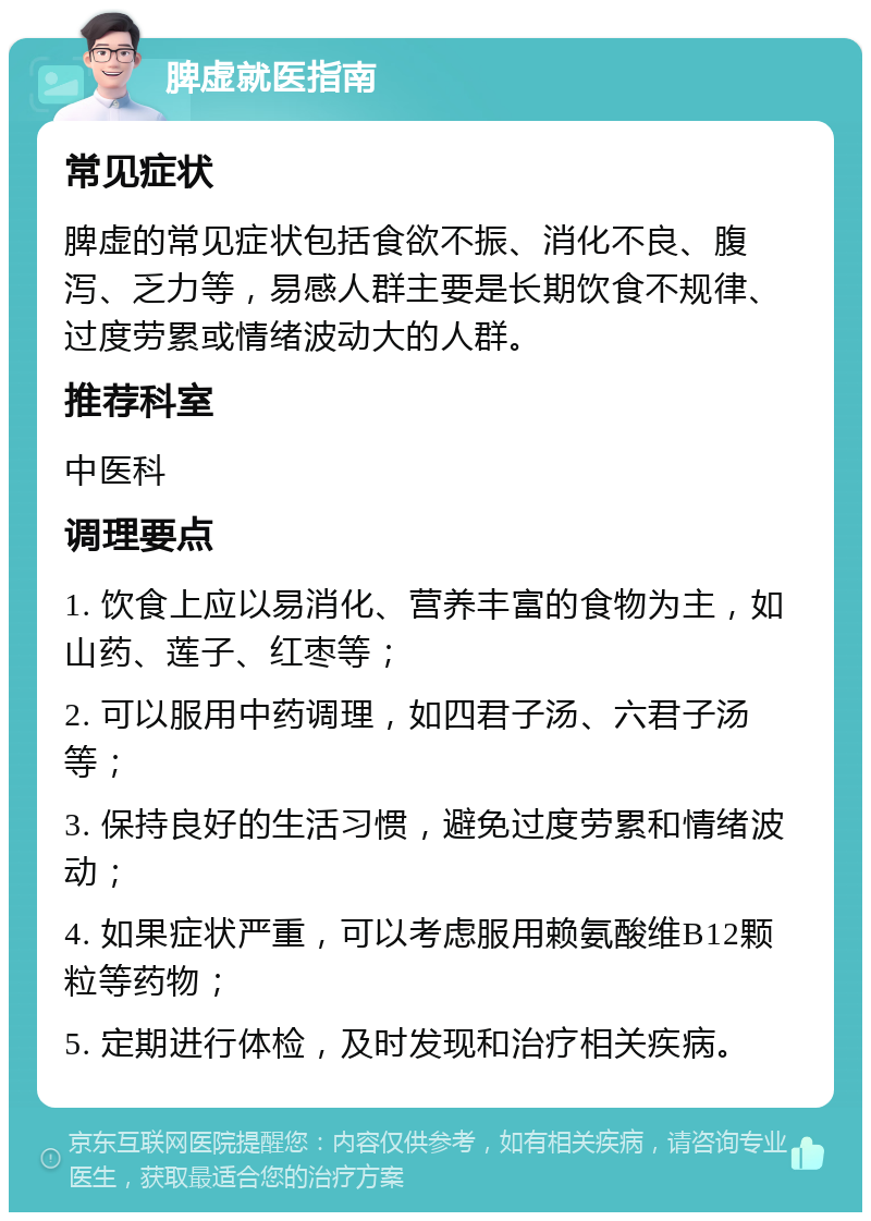 脾虚就医指南 常见症状 脾虚的常见症状包括食欲不振、消化不良、腹泻、乏力等，易感人群主要是长期饮食不规律、过度劳累或情绪波动大的人群。 推荐科室 中医科 调理要点 1. 饮食上应以易消化、营养丰富的食物为主，如山药、莲子、红枣等； 2. 可以服用中药调理，如四君子汤、六君子汤等； 3. 保持良好的生活习惯，避免过度劳累和情绪波动； 4. 如果症状严重，可以考虑服用赖氨酸维B12颗粒等药物； 5. 定期进行体检，及时发现和治疗相关疾病。