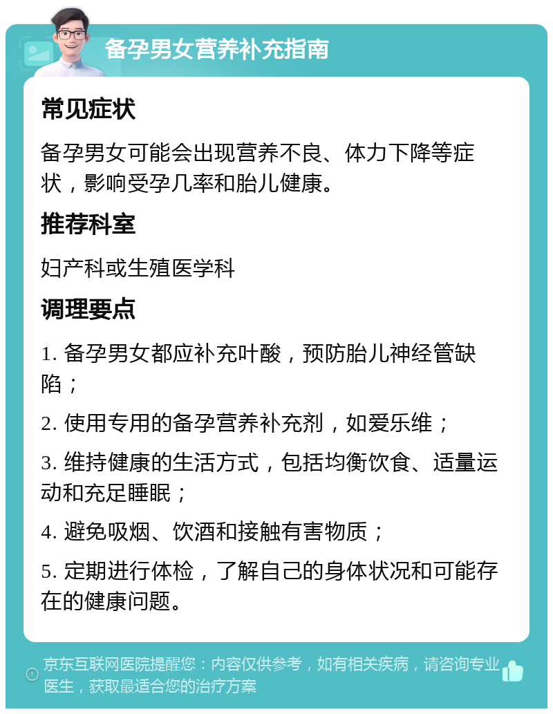 备孕男女营养补充指南 常见症状 备孕男女可能会出现营养不良、体力下降等症状，影响受孕几率和胎儿健康。 推荐科室 妇产科或生殖医学科 调理要点 1. 备孕男女都应补充叶酸，预防胎儿神经管缺陷； 2. 使用专用的备孕营养补充剂，如爱乐维； 3. 维持健康的生活方式，包括均衡饮食、适量运动和充足睡眠； 4. 避免吸烟、饮酒和接触有害物质； 5. 定期进行体检，了解自己的身体状况和可能存在的健康问题。