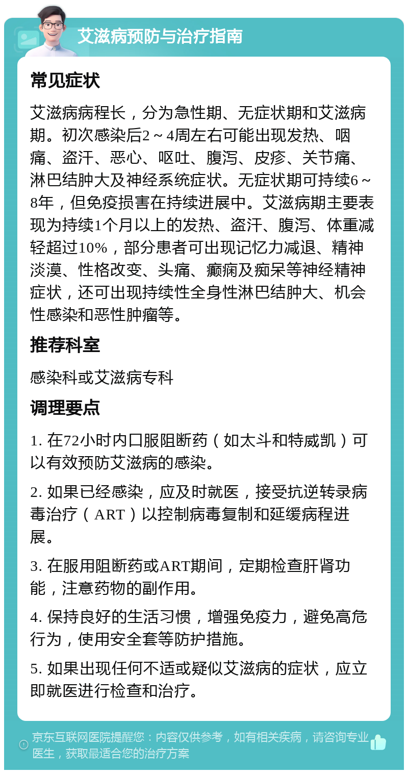 艾滋病预防与治疗指南 常见症状 艾滋病病程长，分为急性期、无症状期和艾滋病期。初次感染后2～4周左右可能出现发热、咽痛、盗汗、恶心、呕吐、腹泻、皮疹、关节痛、淋巴结肿大及神经系统症状。无症状期可持续6～8年，但免疫损害在持续进展中。艾滋病期主要表现为持续1个月以上的发热、盗汗、腹泻、体重减轻超过10%，部分患者可出现记忆力减退、精神淡漠、性格改变、头痛、癫痫及痴呆等神经精神症状，还可出现持续性全身性淋巴结肿大、机会性感染和恶性肿瘤等。 推荐科室 感染科或艾滋病专科 调理要点 1. 在72小时内口服阻断药（如太斗和特威凯）可以有效预防艾滋病的感染。 2. 如果已经感染，应及时就医，接受抗逆转录病毒治疗（ART）以控制病毒复制和延缓病程进展。 3. 在服用阻断药或ART期间，定期检查肝肾功能，注意药物的副作用。 4. 保持良好的生活习惯，增强免疫力，避免高危行为，使用安全套等防护措施。 5. 如果出现任何不适或疑似艾滋病的症状，应立即就医进行检查和治疗。