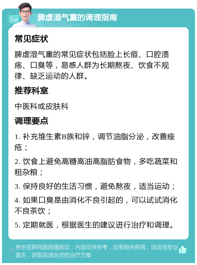 脾虚湿气重的调理指南 常见症状 脾虚湿气重的常见症状包括脸上长痘、口腔溃疡、口臭等，易感人群为长期熬夜、饮食不规律、缺乏运动的人群。 推荐科室 中医科或皮肤科 调理要点 1. 补充维生素B族和锌，调节油脂分泌，改善痤疮； 2. 饮食上避免高糖高油高脂肪食物，多吃蔬菜和粗杂粮； 3. 保持良好的生活习惯，避免熬夜，适当运动； 4. 如果口臭是由消化不良引起的，可以试试消化不良茶饮； 5. 定期就医，根据医生的建议进行治疗和调理。