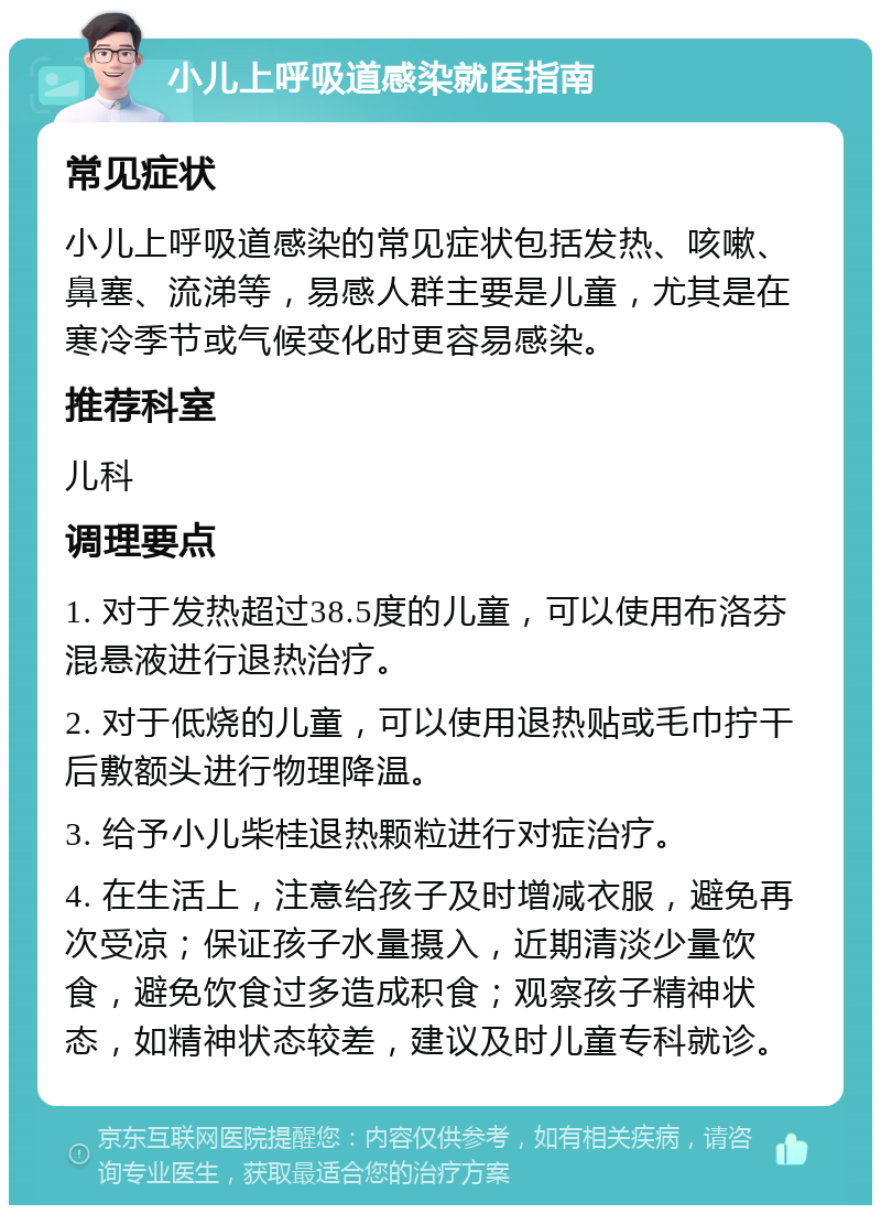 小儿上呼吸道感染就医指南 常见症状 小儿上呼吸道感染的常见症状包括发热、咳嗽、鼻塞、流涕等，易感人群主要是儿童，尤其是在寒冷季节或气候变化时更容易感染。 推荐科室 儿科 调理要点 1. 对于发热超过38.5度的儿童，可以使用布洛芬混悬液进行退热治疗。 2. 对于低烧的儿童，可以使用退热贴或毛巾拧干后敷额头进行物理降温。 3. 给予小儿柴桂退热颗粒进行对症治疗。 4. 在生活上，注意给孩子及时增减衣服，避免再次受凉；保证孩子水量摄入，近期清淡少量饮食，避免饮食过多造成积食；观察孩子精神状态，如精神状态较差，建议及时儿童专科就诊。