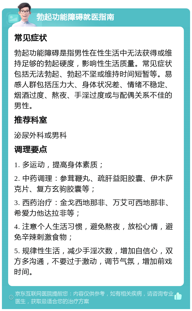 勃起功能障碍就医指南 常见症状 勃起功能障碍是指男性在性生活中无法获得或维持足够的勃起硬度，影响性生活质量。常见症状包括无法勃起、勃起不坚或维持时间短暂等。易感人群包括压力大、身体状况差、情绪不稳定、烟酒过度、熬夜、手淫过度或与配偶关系不佳的男性。 推荐科室 泌尿外科或男科 调理要点 1. 多运动，提高身体素质； 2. 中药调理：参茸鞭丸、疏肝益阳胶囊、伊木萨克片、复方玄驹胶囊等； 3. 西药治疗：金戈西地那非、万艾可西地那非、希爱力他达拉非等； 4. 注意个人生活习惯，避免熬夜，放松心情，避免辛辣刺激食物； 5. 规律性生活，减少手淫次数，增加自信心，双方多沟通，不要过于激动，调节气氛，增加前戏时间。