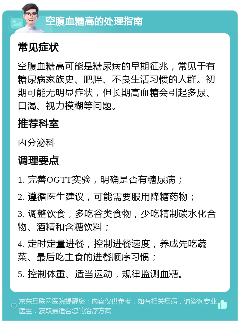 空腹血糖高的处理指南 常见症状 空腹血糖高可能是糖尿病的早期征兆，常见于有糖尿病家族史、肥胖、不良生活习惯的人群。初期可能无明显症状，但长期高血糖会引起多尿、口渴、视力模糊等问题。 推荐科室 内分泌科 调理要点 1. 完善OGTT实验，明确是否有糖尿病； 2. 遵循医生建议，可能需要服用降糖药物； 3. 调整饮食，多吃谷类食物，少吃精制碳水化合物、酒精和含糖饮料； 4. 定时定量进餐，控制进餐速度，养成先吃蔬菜、最后吃主食的进餐顺序习惯； 5. 控制体重、适当运动，规律监测血糖。